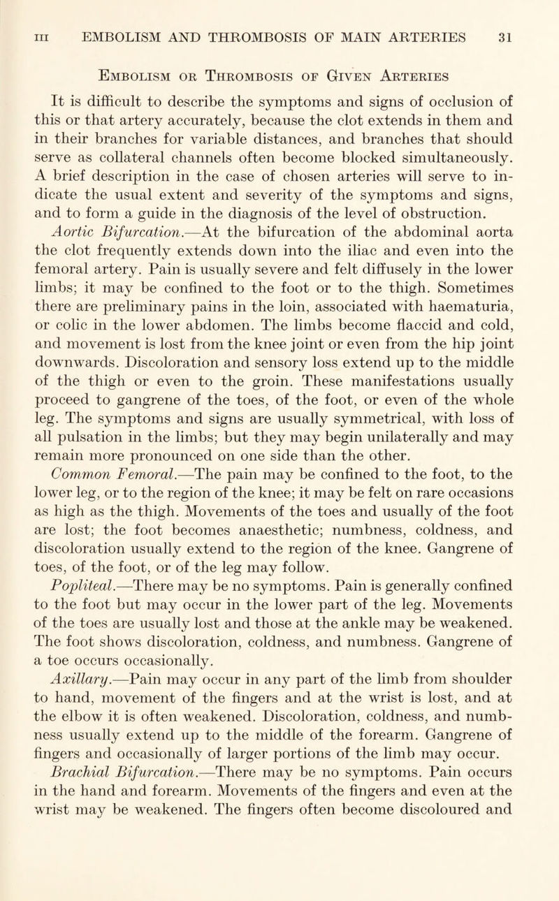 Embolism or Thrombosis of Given Arteries It is difficult to describe the symptoms and signs of occlusion of this or that artery accurately, because the clot extends in them and in their branches for variable distances, and branches that should serve as collateral channels often become blocked simultaneously. A brief description in the case of chosen arteries will serve to in¬ dicate the usual extent and severity of the symptoms and signs, and to form a guide in the diagnosis of the level of obstruction. Aortic Bifurcation.—At the bifurcation of the abdominal aorta the clot frequently extends down into the iliac and even into the femoral artery. Pain is usually severe and felt diffusely in the lower limbs; it may be confined to the foot or to the thigh. Sometimes there are preliminary pains in the loin, associated with haematuria, or colic in the lower abdomen. The limbs become flaccid and cold, and movement is lost from the knee joint or even from the hip joint downwards. Discoloration and sensory loss extend up to the middle of the thigh or even to the groin. These manifestations usually proceed to gangrene of the toes, of the foot, or even of the whole leg. The symptoms and signs are usually symmetrical, with loss of all pulsation in the limbs; but they may begin unilaterally and may remain more pronounced on one side than the other. Common Femoral.—The pain may be confined to the foot, to the lower leg, or to the region of the knee; it may be felt on rare occasions as high as the thigh. Movements of the toes and usually of the foot are lost; the foot becomes anaesthetic; numbness, coldness, and discoloration usually extend to the region of the knee. Gangrene of toes, of the foot, or of the leg may follow. Popliteal.—There may be no symptoms. Pain is generally confined to the foot but may occur in the lower part of the leg. Movements of the toes are usually lost and those at the ankle may be weakened. The foot shows discoloration, coldness, and numbness. Gangrene of a toe occurs occasionally. Axillary.—Pain may occur in any part of the limb from shoulder to hand, movement of the fingers and at the wrist is lost, and at the elbow it is often weakened. Discoloration, coldness, and numb¬ ness usually extend up to the middle of the forearm. Gangrene of fingers and occasionally of larger portions of the limb may occur. Brachial Bifurcation.—There may be no symptoms. Pain occurs in the hand and forearm. Movements of the fingers and even at the wrist may be weakened. The fingers often become discoloured and