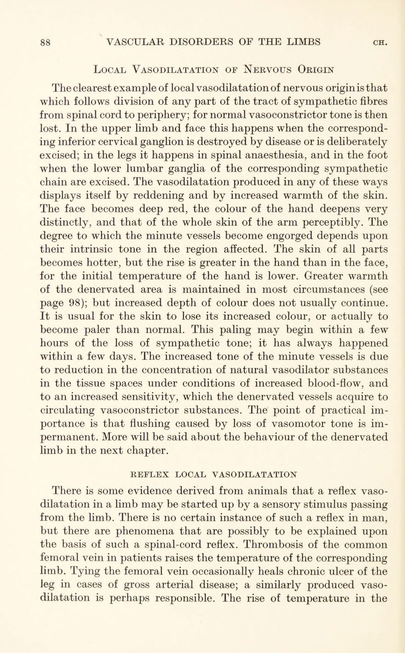 Local Vasodilatation of Nervous Origin The clearest example of local vasodilatation of nervous origin is that which follows division of any part of the tract of sympathetic fibres from spinal cord to periphery; for normal vasoconstrictor tone is then lost. In the upper limb and face this happens when the correspond¬ ing inferior cervical ganglion is destroyed by disease or is deliberately excised; in the legs it happens in spinal anaesthesia, and in the foot when the lower lumbar ganglia of the corresponding sympathetic chain are excised. The vasodilatation produced in any of these ways displays itself by reddening and by increased warmth of the skin. The face becomes deep red, the colour of the hand deepens very distinctly, and that of the whole skin of the arm perceptibly. The degree to which the minute vessels become engorged depends upon their intrinsic tone in the region affected. The skin of all parts becomes hotter, but the rise is greater in the hand than in the face, for the initial temperature of the hand is lower. Greater warmth of the denervated area is maintained in most circumstances (see page 98); but increased depth of colour does not usually continue. It is usual for the skin to lose its increased colour, or actually to become paler than normal. This paling may begin within a few hours of the loss of sympathetic tone; it has always happened within a few days. The increased tone of the minute vessels is due to reduction in the concentration of natural vasodilator substances in the tissue spaces under conditions of increased blood-flow, and to an increased sensitivity, which the denervated vessels acquire to circulating vasoconstrictor substances. The point of practical im¬ portance is that flushing caused by loss of vasomotor tone is im¬ permanent. More will be said about the behaviour of the denervated limb in the next chapter. REFLEX LOCAL VASODILATATION There is some evidence derived from animals that a reflex vaso¬ dilatation in a limb may be started up by a sensory stimulus passing from the limb. There is no certain instance of such a reflex in man, but there are phenomena that are possibly to be explained upon the basis of such a spinal-cord reflex. Thrombosis of the common femoral vein in patients raises the temperature of the corresponding limb. Tying the femoral vein occasionally heals chronic ulcer of the ieg in cases of gross arterial disease; a similarly produced vaso¬ dilatation is perhaps responsible. The rise of temperature in the