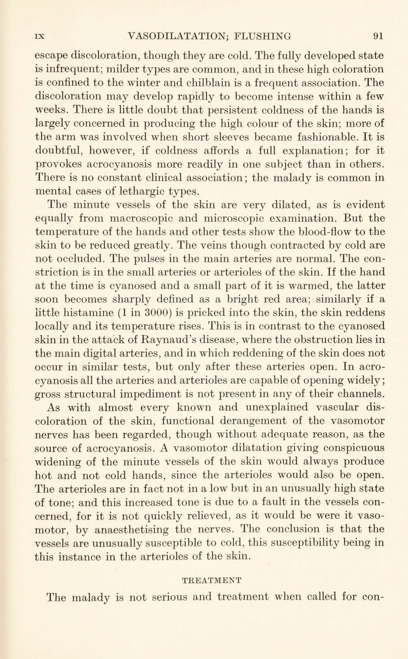 escape discoloration, though they are cold. The fully developed state is infrequent; milder types are common, and in these high coloration is confined to the winter and chilblain is a frequent association. The discoloration may develop rapidly to become intense within a few weeks. There is little doubt that persistent coldness of the hands is largely concerned in producing the high colour of the skin; more of the arm was involved when short sleeves became fashionable. It is doubtful, however, if coldness affords a full explanation; for it provokes acrocyanosis more readily in one subject than in others. There is no constant clinical association; the malady is common in mental cases of lethargic types. The minute vessels of the skin are very dilated, as is evident equally from macroscopic and microscopic examination. But the temperature of the hands and other tests show the blood-flow to the skin to be reduced greatly. The veins though contracted by cold are not occluded. The pulses in the main arteries are normal. The con¬ striction is in the small arteries or arterioles of the skin. If the hand at the time is cyanosed and a small part of it is warmed, the latter soon becomes sharply defined as a bright red area; similarly if a little histamine (1 in 3000) is pricked into the skin, the skin reddens locally and its temperature rises. This is in contrast to the cyanosed skin in the attack of Raynaud’s disease, where the obstruction lies in the main digital arteries, and in which reddening of the skin does not occur in similar tests, but only after these arteries open. In acro¬ cyanosis all the arteries and arterioles are capable of opening widely; gross structural impediment is not present in any of their channels. As with almost every known and unexplained vascular dis¬ coloration of the skin, functional derangement of the vasomotor nerves has been regarded, though without adequate reason, as the source of acrocyanosis. A vasomotor dilatation giving conspicuous widening of the minute vessels of the skin would always produce hot and not cold hands, since the arterioles would also be open. The arterioles are in fact not in a low but in an unusually high state of tone; and this increased tone is due to a fault in the vessels con¬ cerned, for it is not quickly relieved, as it would be were it vaso¬ motor, by anaesthetising the nerves. The conclusion is that the vessels are unusually susceptible to cold, this susceptibility being in this instance in the arterioles of the skin. TREATMENT The malady is not serious and treatment when called for con-