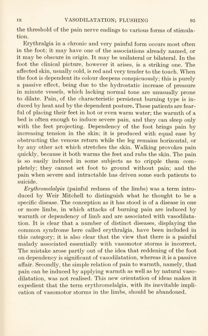 the threshold of the pain nerve endings to various forms of stimula¬ tion. Erythralgia in a chronic and very painful form occurs most often in the foot; it may have one of the associations already named, or it may be obscure in origin. It may be unilateral or bilateral. In the foot the clinical picture, however it arises, is a striking one. The affected skin, usually cold, is red and very tender to the touch. When the foot is dependent its colour deepens conspicuously; this is purely a passive effect, being due to the hydrostatic increase of pressure in minute vessels, which lacking normal tone are unusually prone to dilate. Pain, of the characteristic persistent burning type is in¬ duced by heat and by the dependent posture. These patients are fear¬ ful of placing their feet in hot or even warm water; the warmth of a bed is often enough to induce severe pain, and they can sleep only with the feet projecting. Dependency of the foot brings pain by increasing tension in the skin; it is produced with equal ease by obstructing the venous return while the leg remains horizontal, or by any other act which stretches the skin. Walking provokes pain quickly, because it both warms the feet and rubs the skin. The pain is so easily induced in some subjects as to cripple them com¬ pletely; they cannot set foot to ground without pain; and the pain when severe and intractable has driven some such patients to suicide. Erythromelalgia (painful redness of the limbs) was a term intro¬ duced by Weir Mitchell to distinguish what he thought to be a specific disease. The conception as it has stood is of a disease in one or more limbs, in which attacks of burning pain are induced by warmth or dependency of limb and are associated with vasodilata¬ tion. It is clear that a number of distinct diseases, displaying the common syndrome here called erythralgia, have been included in this category; it is also clear that the view that there is a painful malady associated essentially with vasomotor storms is incorrect. The mistake arose partly out of the idea that reddening of the foot on dependency is significant of vasodilatation, whereas it is a passive affair. Secondly, the simple relation of pain to warmth, namely, that pain can be induced by applying warmth as well as by natural vaso¬ dilatation, was not realised. This new orientation of ideas makes it expedient that the term erythromelalgia, with its inevitable impli¬ cation of vasomotor storms in the limbs, should be abandoned.
