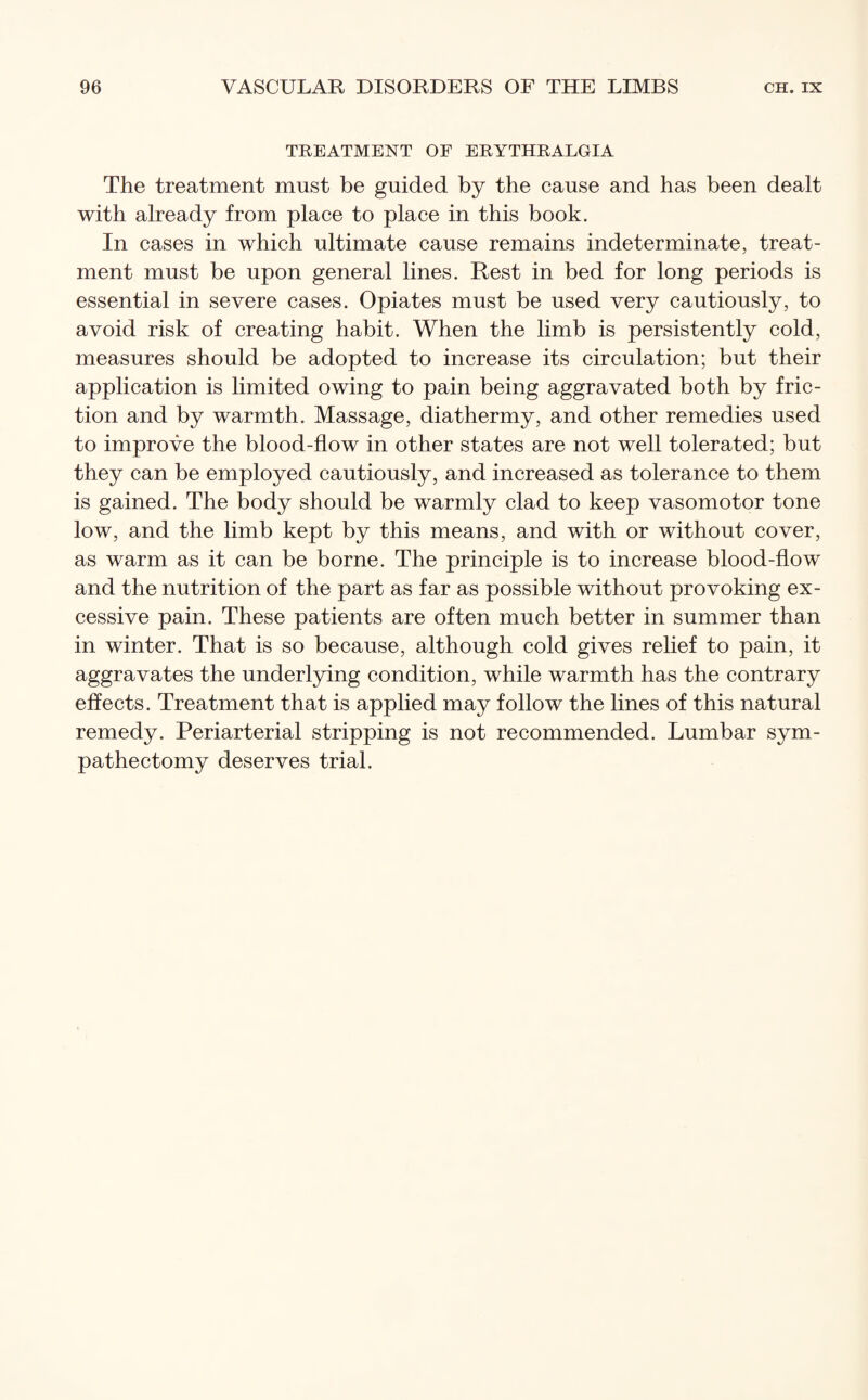 TREATMENT OF ERYTHRALGIA The treatment must be guided by the cause and has been dealt with already from place to place in this book. In cases in which ultimate cause remains indeterminate, treat¬ ment must be upon general lines. Rest in bed for long periods is essential in severe cases. Opiates must be used very cautiously, to avoid risk of creating habit. When the limb is persistently cold, measures should be adopted to increase its circulation; but their application is limited owing to pain being aggravated both by fric¬ tion and by warmth. Massage, diathermy, and other remedies used to improve the blood-flow in other states are not well tolerated; but they can be employed cautiously, and increased as tolerance to them is gained. The body should be warmly clad to keep vasomotor tone low, and the limb kept by this means, and with or without cover, as warm as it can be borne. The principle is to increase blood-flow and the nutrition of the part as far as possible without provoking ex¬ cessive pain. These patients are often much better in summer than in winter. That is so because, although cold gives relief to pain, it aggravates the underlying condition, while warmth has the contrary effects. Treatment that is applied may follow the lines of this natural remedy. Periarterial stripping is not recommended. Lumbar sym¬ pathectomy deserves trial.