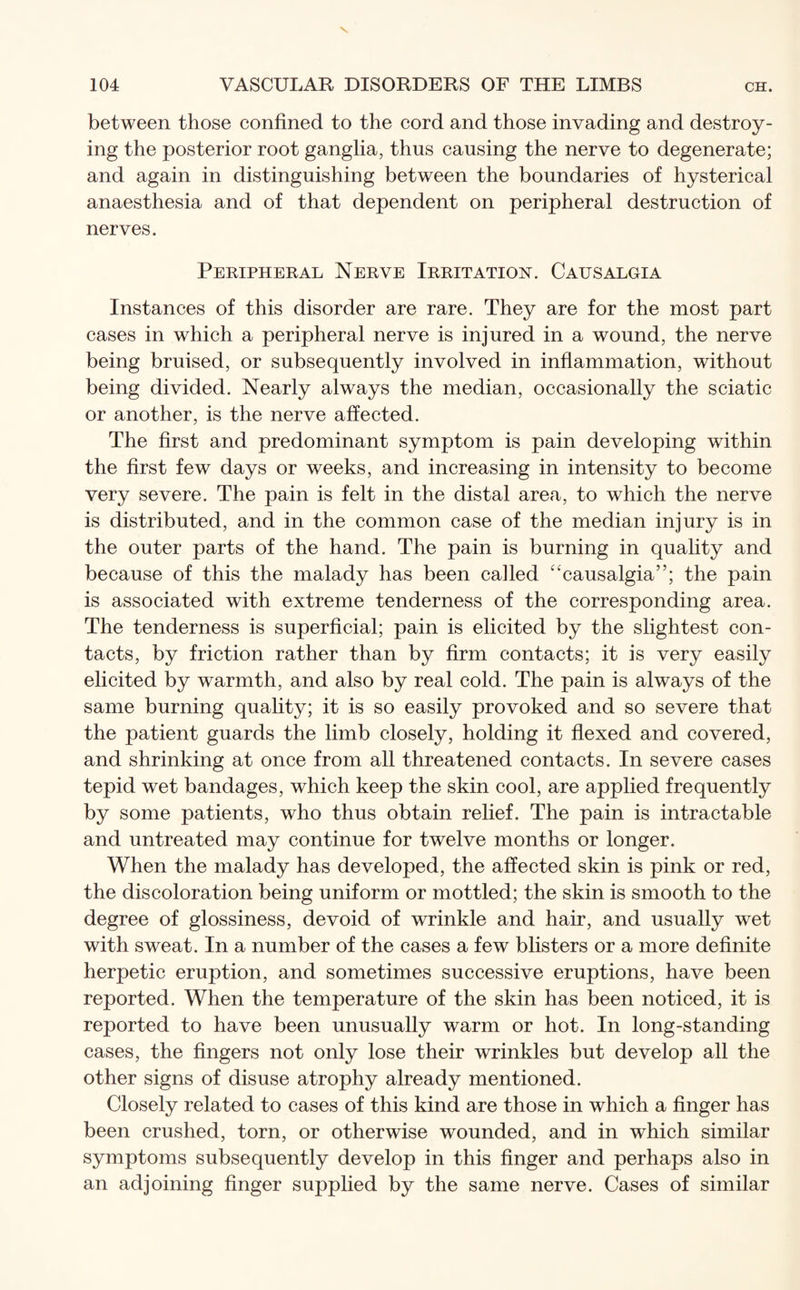 between those confined to the cord and those invading and destroy¬ ing the posterior root ganglia, thus causing the nerve to degenerate; and again in distinguishing between the boundaries of hysterical anaesthesia and of that dependent on peripheral destruction of nerves. Peripheral Nerve Irritation. Causalgia Instances of this disorder are rare. They are for the most part cases in which a peripheral nerve is injured in a wound, the nerve being bruised, or subsequently involved in inflammation, without being divided. Nearly always the median, occasionally the sciatic or another, is the nerve affected. The first and predominant symptom is pain developing within the first few days or weeks, and increasing in intensity to become very severe. The pain is felt in the distal area, to which the nerve is distributed, and in the common case of the median injury is in the outer parts of the hand. The pain is burning in quality and because of this the malady has been called “causalgia”; the pain is associated with extreme tenderness of the corresponding area. The tenderness is superficial; pain is elicited by the slightest con¬ tacts, by friction rather than by firm contacts; it is very easily elicited by warmth, and also by real cold. The pain is always of the same burning quality; it is so easily provoked and so severe that the patient guards the limb closely, holding it flexed and covered, and shrinking at once from all threatened contacts. In severe cases tepid wet bandages, which keep the skin cool, are applied frequently by some patients, who thus obtain relief. The pain is intractable and untreated may continue for twelve months or longer. When the malady has developed, the affected skin is pink or red, the discoloration being uniform or mottled; the skin is smooth to the degree of glossiness, devoid of wrinkle and hair, and usually wet with sweat. In a number of the cases a few blisters or a more definite herpetic eruption, and sometimes successive eruptions, have been reported. When the temperature of the skin has been noticed, it is reported to have been unusually warm or hot. In long-standing cases, the fingers not only lose their wrinkles but develop all the other signs of disuse atrophy already mentioned. Closely related to cases of this kind are those in which a finger has been crushed, torn, or otherwise wounded, and in which similar symptoms subsequently develop in this finger and perhaps also in an adjoining finger supplied by the same nerve. Cases of similar