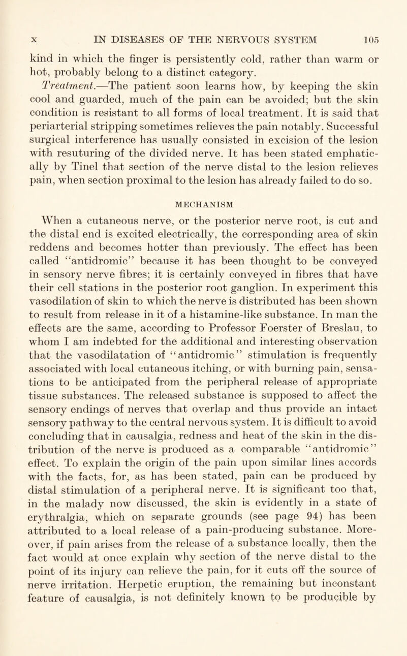 kind in which the finger is persistently cold, rather than warm or hot, probably belong to a distinct category. Treatment.—The patient soon learns how, by keeping the skin cool and guarded, much of the pain can be avoided; but the skin condition is resistant to all forms of local treatment. It is said that periarterial stripping sometimes relieves the pain notably. Successful surgical interference has usually consisted in excision of the lesion with resuturing of the divided nerve. It has been stated emphatic¬ ally by Tinel that section of the nerve distal to the lesion relieves pain, when section proximal to the lesion has already failed to do so. MECHANISM When a cutaneous nerve, or the posterior nerve root, is cut and the distal end is excited electrically, the corresponding area of skin reddens and becomes hotter than previously. The effect has been called “antidromic” because it has been thought to be conveyed in sensory nerve fibres; it is certainly conveyed in fibres that have their cell stations in the posterior root ganglion. In experiment this vasodilation of skin to which the nerve is distributed has been shown to result from release in it of a histamine-like substance. In man the effects are the same, according to Professor Foerster of Breslau, to whom I am indebted for the additional and interesting observation that the vasodilatation of “antidromic” stimulation is frequently associated with local cutaneous itching, or with burning pain, sensa¬ tions to be anticipated from the peripheral release of appropriate tissue substances. The released substance is supposed to affect the sensory endings of nerves that overlap and thus provide an intact sensory pathway to the central nervous system. It is difficult to avoid concluding that in causalgia, redness and heat of the skin in the dis¬ tribution of the nerve is produced as a comparable “antidromic” effect. To explain the origin of the pain upon similar lines accords with the facts, for, as has been stated, pain can be produced by distal stimulation of a peripheral nerve. It is significant too that, in the malady now discussed, the skin is evidently in a state of erythralgia, which on separate grounds (see page 94) has been attributed to a local release of a pain-producing substance. More¬ over, if pain arises from the release of a substance locally, then the fact would at once explain why section of the nerve distal to the point of its injury can relieve the pain, for it cuts off the source of nerve irritation. Herpetic eruption, the remaining but inconstant feature of causalgia, is not definitely known bo be producible by