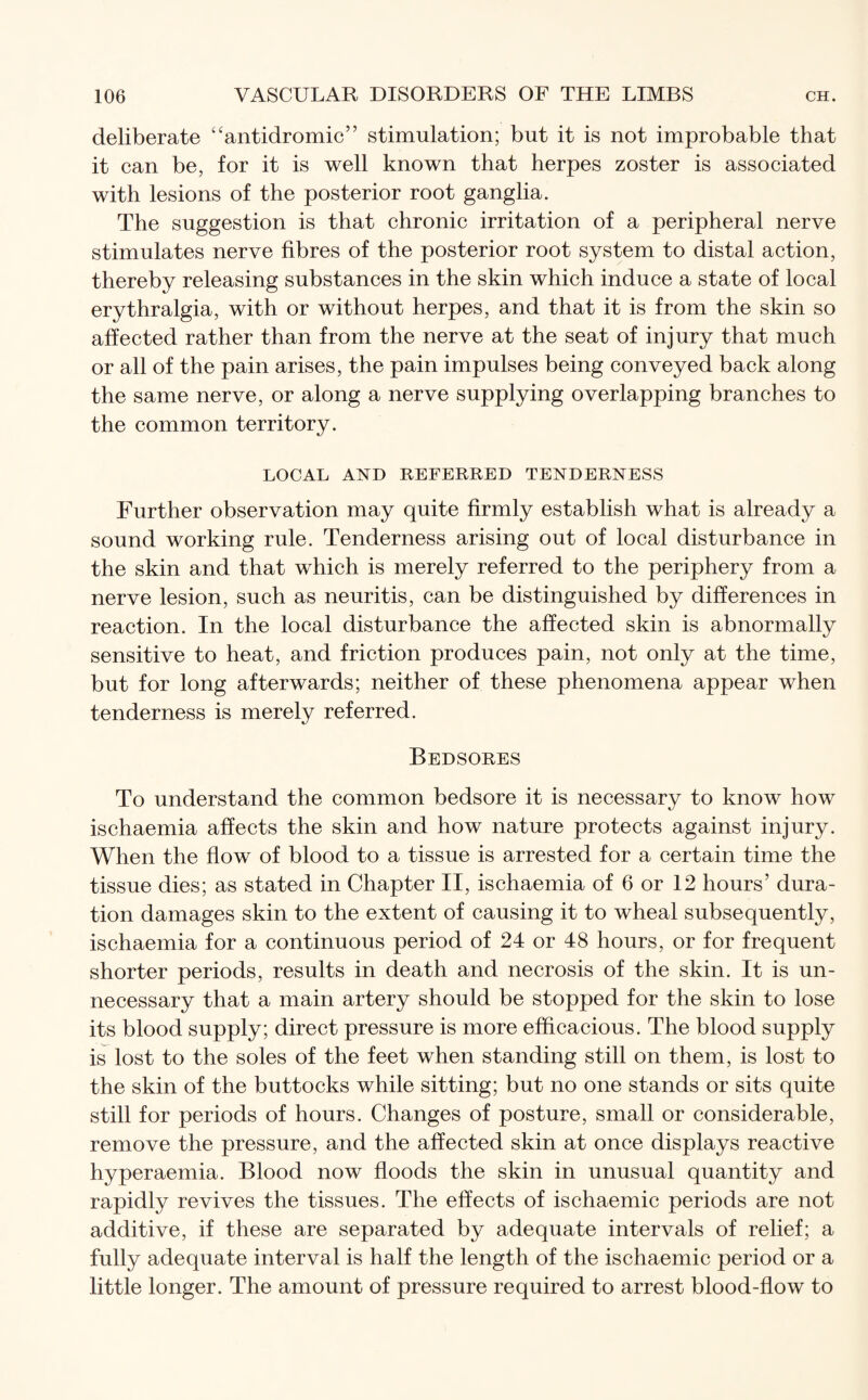 deliberate “antidromic” stimulation; but it is not improbable that it can be, for it is well known that herpes zoster is associated with lesions of the posterior root ganglia. The suggestion is that chronic irritation of a peripheral nerve stimulates nerve fibres of the posterior root system to distal action, thereby releasing substances in the skin which induce a state of local erythralgia, with or without herpes, and that it is from the skin so affected rather than from the nerve at the seat of injury that much or all of the pain arises, the pain impulses being conveyed back along the same nerve, or along a nerve supplying overlapping branches to the common territory. LOCAL AND REFERRED TENDERNESS Further observation may quite firmly establish what is already a sound working rule. Tenderness arising out of local disturbance in the skin and that which is merely referred to the periphery from a nerve lesion, such as neuritis, can be distinguished by differences in reaction. In the local disturbance the affected skin is abnormally sensitive to heat, and friction produces pain, not only at the time, but for long afterwards; neither of these phenomena appear when tenderness is merely referred. Bedsores To understand the common bedsore it is necessary to know how ischaemia affects the skin and how nature protects against injury. When the flow of blood to a tissue is arrested for a certain time the tissue dies; as stated in Chapter II, ischaemia of 6 or 12 hours’ dura¬ tion damages skin to the extent of causing it to wheal subsequently, ischaemia for a continuous period of 24 or 48 hours, or for frequent shorter periods, results in death and necrosis of the skin. It is un¬ necessary that a main artery should be stopped for the skin to lose its blood supply; direct pressure is more efficacious. The blood supply is lost to the soles of the feet when standing still on them, is lost to the skin of the buttocks while sitting; but no one stands or sits quite still for periods of hours. Changes of posture, small or considerable, remove the pressure, and the affected skin at once displays reactive hyperaemia. Blood now floods the skin in unusual quantity and rapidly revives the tissues. The effects of ischaemic periods are not additive, if these are separated by adequate intervals of relief; a fully adequate interval is half the length of the ischaemic period or a little longer. The amount of pressure required to arrest blood-flow to