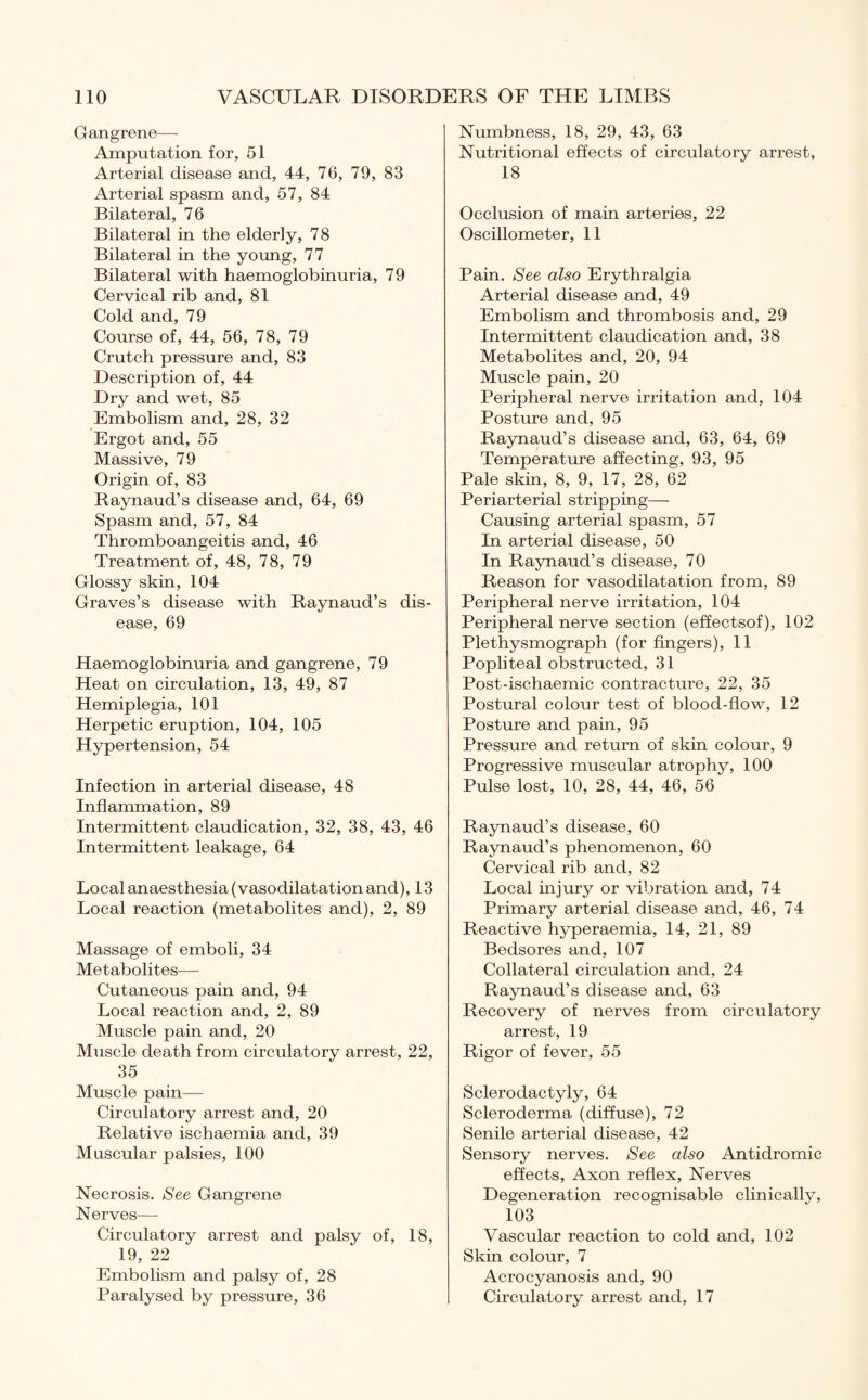 Gangrene— Amputation for, 51 Arterial disease and, 44, 76, 79, 83 Arterial spasm and, 57, 84 Bilateral, 76 Bilateral in the elderly, 78 Bilateral in the young, 77 Bilateral with haemoglobinuria, 79 Cervical rib and, 81 Cold and, 79 Course of, 44, 56, 78, 79 Crutch pressure and, 83 Description of, 44 Dry and wet, 85 Embolism and, 28, 32 Ergot and, 55 Massive, 79 Origin of, 83 Raynaud’s disease and, 64, 69 Spasm and, 57, 84 Thromboangeitis and, 46 Treatment of, 48, 78, 79 Glossy skin, 104 Graves’s disease with Raynaud’s dis¬ ease, 69 Haemoglobinuria and gangrene, 79 Heat on circulation, 13, 49, 87 Hemiplegia, 101 Herpetic eruption, 104, 105 Hypertension, 54 Infection in arterial disease, 48 Inflammation, 89 Intermittent claudication, 32, 38, 43, 46 Intermittent leakage, 64 Local anaesthesia (vasodilatation and), 13 Local reaction (metabolites and), 2, 89 Massage of emboli, 34 Metabolites— Cutaneous pain and, 94 Local reaction and, 2, 89 Muscle pain and, 20 Muscle death from circulatory arrest, 22, 35 Muscle pain— Circulatory arrest and, 20 Relative ischaemia and, 39 Muscular palsies, 100 Necrosis. See Gangrene Nerves—■ Circulatory arrest and palsy of, 18, 19, 22 Embolism and palsy of, 28 Paralysed by pressure, 36 Numbness, 18, 29, 43, 63 Nutritional effects of circulatory arrest, 18 Occlusion of main arteries, 22 Oscillometer, 11 Pain. See also Erythralgia Arterial disease and, 49 Embolism and thrombosis and, 29 Intermittent claudication and, 38 Metabolites and, 20, 94 Muscle pain, 20 Peripheral nerve irritation and, 104 Posture and, 95 Raynaud’s disease and, 63, 64, 69 Temperature affecting, 93, 95 Pale skin, 8, 9, 17, 28, 62 Periarterial stripping— Causing arterial spasm, 57 In arterial disease, 50 In Raynaud’s disease, 70 Reason for vasodilatation from, 89 Peripheral nerve irritation, 104 Peripheral nerve section (effectsof), 102 Plethysmograph (for fingers), 11 Popliteal obstructed, 31 Post-ischaemic contracture, 22, 35 Postural colour test of blood-flow, 12 Posture and pain, 95 Pressure and return of skin colour, 9 Progressive muscular atrophy, 100 Pulse lost, 10, 28, 44, 46, 56 Raynaud’s disease, 60 Raynaud’s phenomenon, 60 Cervical rib and, 82 Local injury or vibration and, 74 Primary arterial disease and, 46, 74 Reactive hyperaemia, 14, 21, 89 Bedsores and, 107 Collateral circulation and, 24 Raynaud’s disease and, 63 Recovery of nerves from circulatory arrest, 19 Rigor of fever, 55 Sclerodactyly, 64 Scleroderma (diffuse), 72 Senile arterial disease, 42 Sensory nerves. See also Antidromic effects, Axon reflex, Nerves Degeneration recognisable clinically, 103 Vascular reaction to cold and, 102 Skin colour, 7 Acrocyanosis and, 90 Circulatory arrest and, 17