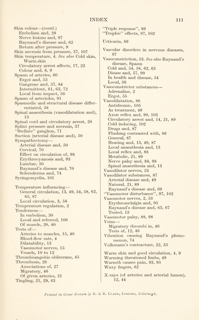 Skin colour—(contd.) Embolism and, 28 Nerve lesions and, 97 Raynaud’s disease and, 62 Return after pressure, 9 Skin necrosis from pressure, 37, 107 Skin temperature, 4. See also Cold skin, Warm skin Circulatory arrest affects, 17, 22 Colour and, 8, 9 Spasm of arteries, 60 Ergot and, 55 Gangrene and, 57, 84 Intermittent, 61, 63, 72 Local from impact, 56 Spasm of arterioles, 91 Spasmodic and structural disease differ¬ entiated, 58 Spinal anaesthesia (vasodilatation and), 13 Spinal cord and circulatory arrest, 20 Splint pressure and necrosis, 37 “Stellate” ganglion, 71 Suction (arterial disease and), 50 Sympathectomy— Arterial disease and, 50 Cervical, 70 Effect on circulation of, 98 Erythrocyanosis and, 93 Lumbar, 50 Raynaud’s disease and, 70 Scleroderma and, 74 Syringomyelia, 101 Temperature influencing— General circulation, 13, 49, 54, 58, 62, 65, 87 Local circulation, 3, 58 Temperature regulation, 2 Tenderness— In embolism, 30 Local and referred, 106 Of muscle, 20, 40 Tests of— Arteries to muscles, 15, 40 Bloocl-flow rate, 4 Dilatability, 13 Vasomotor nerves, 15 Vessels, 10 to 12 Thromboangeitis obliterans, 45 Thrombosis, 26 Associations of, 27 Migratory, 46 Of given arteries, 31 Tingling, 21, 29, 63 “Triple response”, 89 “Trophic” effects, 97, 102 Urticaria, 89 Vascular disorders in nervous diseases, 97 Vasoconstriction, 53. See also Raynaud’s disease, Spasm Cold and, 54, 58, 62, 65 Disuse and, 57, 99 In health and disease, 54 Local, 56 Vasoconstrictor substances— Adrenaline, 2 Ergot, 55 Vasodilatation, 86 Antidromic, 105 As treatment, 49 Axon reflex and, 90, 103 Circulatory arrest and, 14, 21, 89 Cold inducing, 102 Drugs and, 87 Flushing contrasted with, 86 General, 87 Heating and, 13, 49, 87 Local anaesthesia and, 13 Local reflex and, 88 Metabolic, 21, 89 Nerve palsy and, 88, 98 Spinal anaesthesia and, 13 Vasodilator nerves, 53 Vasodilator substances, 87 Arterial disease and, 49 Natural, 21, 89 Raynaud’s disease and, 69 “Vasomotor disturbance”, 97, 102 Vasomotor nerves, 2, 53 Erythromelalgia and, 95 Raynaud’s disease and, 65, 67 Tested, 15 Vasomotor palsy, 88, 98 Veins— Migratory thrombi in, 46 Tests of, 12, 46 Vibration causing Raynaud’s pheno¬ menon, 74 Volkmann’s contracture, 22, 35 Warm skin and good circulation, 4, 9 Warming threatened limbs, 49 Warmth causes pain, 93, 95 Waxy fingers, 62 X-rays (of arteries and arterial lumen), 12, 44 Printed in Gi'ent Pntcevn by lv. &. It. Ci.akk^, J^hvhiku, Pdinbu}