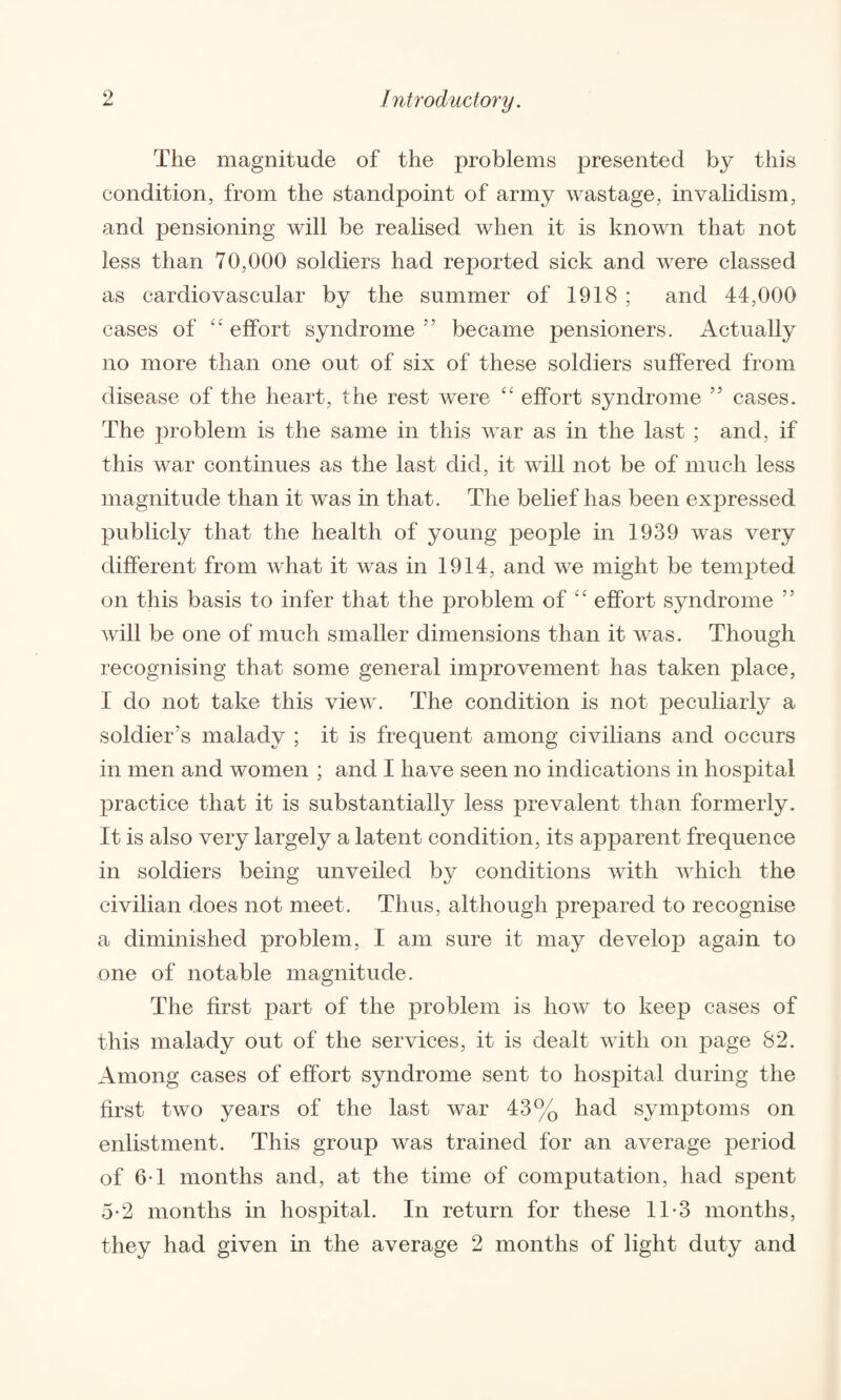 The magnitude of the problems presented by this condition, from the standpoint of army wastage, invalidism, and pensioning will be realised when it is known that not less than 70,000 soldiers had reported sick and were classed as cardiovascular by the summer of 1918 ; and 44,000 cases of “ effort syndrome 55 became pensioners. Actually no more than one out of six of these soldiers suffered from disease of the heart, the rest were “ effort syndrome 55 cases. The problem is the same in this war as in the last ; and, if this war continues as the last did, it will not be of much less magnitude than it was in that. The belief has been expressed publicly that the health of young people in 1939 was very different from what it was in 1914, and we might be tempted on this basis to infer that the problem of “ effort syndrome ” will be one of much smaller dimensions than it was. Though recognising that some general improvement has taken place, I do not take this view. The condition is not peculiarly a soldier’s malady ; it is frequent among civilians and occurs in men and women ; and I have seen no indications in hospital practice that it is substantially less prevalent than formerly. It is also very largely a latent condition, its apparent frequence in soldiers being unveiled by conditions with which the civilian does not meet. Thus, although prepared to recognise a diminished problem, I am sure it may develop again to one of notable magnitude. The first part of the problem is how to keep cases of this malady out of the services, it is dealt with on page 82. Among cases of effort syndrome sent to hospital during the first two years of the last war 43% had symptoms on enlistment. This group was trained for an average period of 6T months and, at the time of computation, had spent 5-2 months in hospital. In return for these 11-3 months, they had given in the average 2 months of light duty and