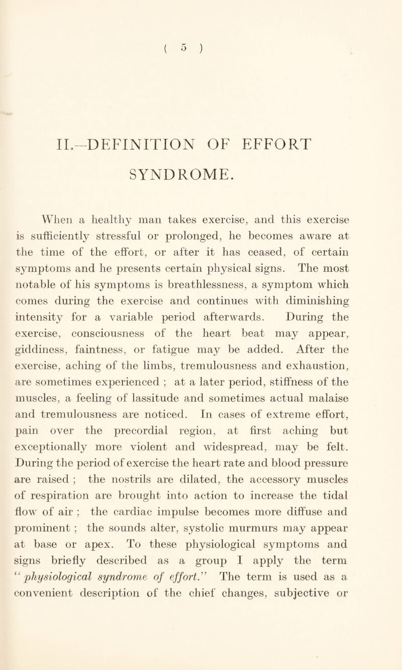 II.—DEFINITION OF EFFORT SYNDROME. When a healthy man takes exercise, and this exercise is sufficiently stressful or prolonged, he becomes aware at the time of the effort, or after it has ceased, of certain symptoms and he presents certain physical signs. The most notable of his symptoms is breathlessness, a symptom which comes during the exercise and continues with diminishing intensity for a variable period afterwards. During the exercise, consciousness of the heart beat may appear, giddiness, faintness, or fatigue may be added. After the exercise, aching of the limbs, tremulousness and exhaustion, are sometimes experienced ; at a later period, stiffness of the muscles, a feeling of lassitude and sometimes actual malaise and tremulousness are noticed. In cases of extreme effort, pain over the precordial region, at first aching but exceptionally more violent and widespread, may be felt. During the period of exercise the heart rate and blood pressure are raised ; the nostrils are dilated, the accessory muscles of respiration are brought into action to increase the tidal flow of air ; the cardiac impulse becomes more diffuse and prominent ; the sounds alter, systolic murmurs may appear at base or apex. To these physiological symptoms and signs briefly described as a group I apply the term c' physiological syndrome of effortThe term is used as a convenient description of the chief changes, subjective or