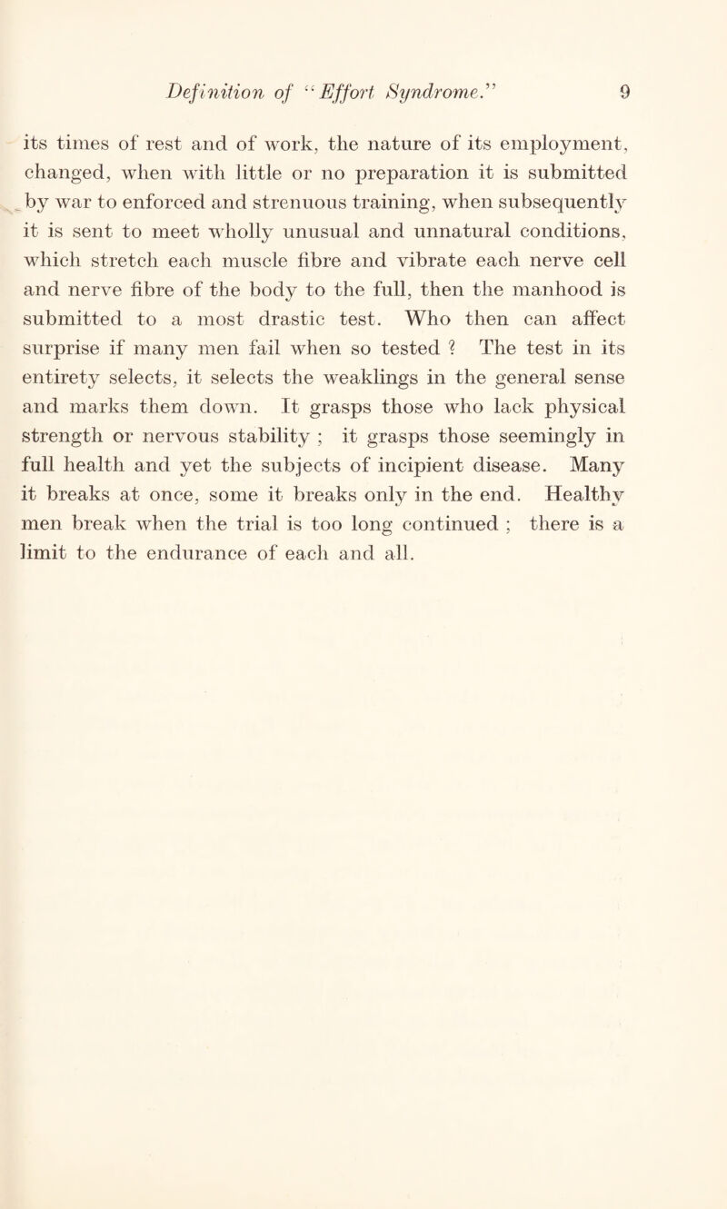 its times of rest and of work, the nature of its employment, changed, when with little or no preparation it is submitted by war to enforced and strenuous training, when subsequently it is sent to meet wholly unusual and unnatural conditions, which stretch each muscle fibre and vibrate each nerve cell and nerve fibre of the bodv to the full, then the manhood is submitted to a most drastic test. Who then can affect surprise if many men fail when so tested ? The test in its entirety selects, it selects the weaklings in the general sense and marks them down. It grasps those who lack physical strength or nervous stability ; it grasps those seemingly in full health and yet the subjects of incipient disease. Many it breaks at once, some it breaks only in the end. Healthy men break when the trial is too long continued ; there is a limit to the endurance of each and all.