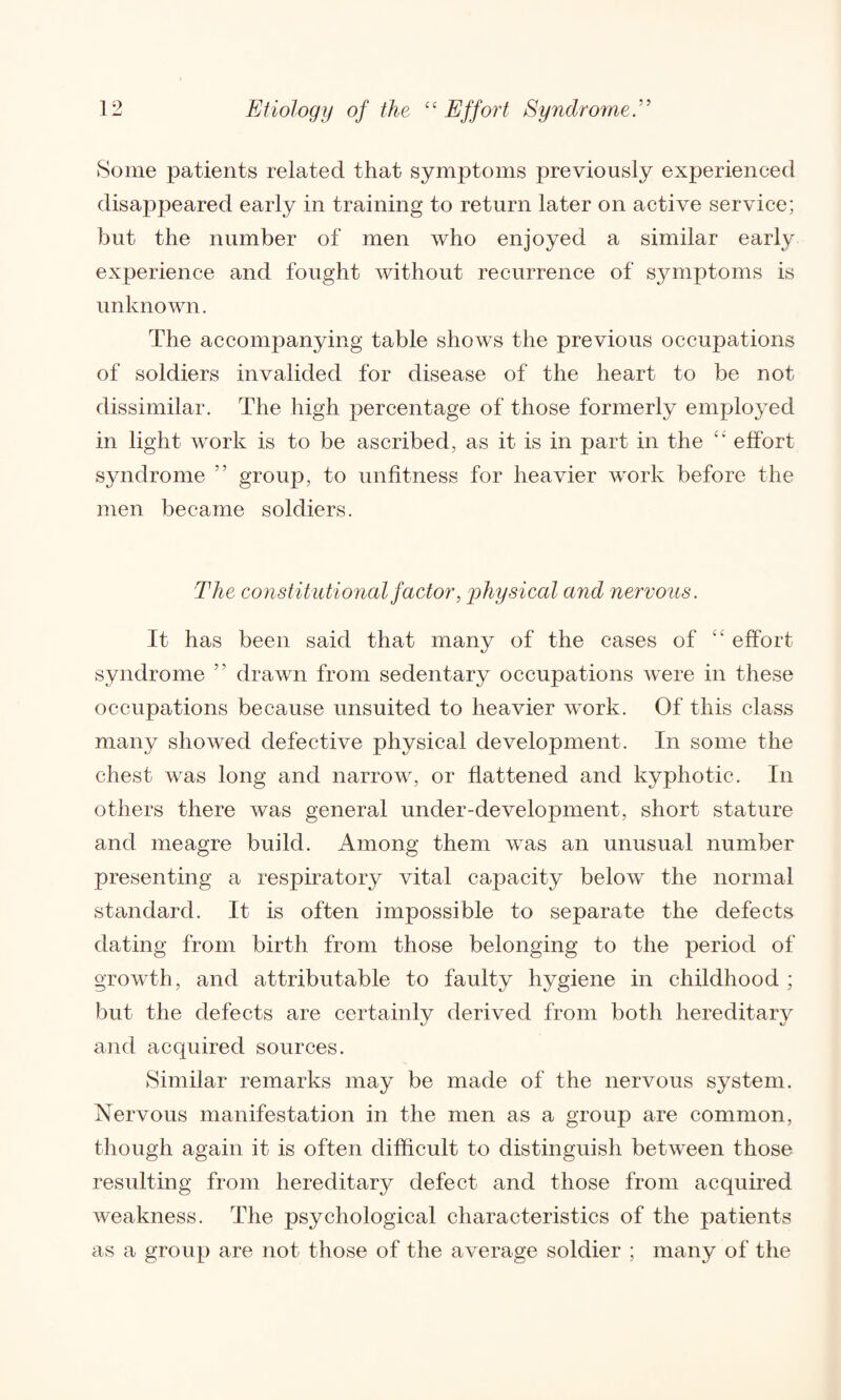 Some patients related that symptoms previously experienced disappeared early in training to return later on active service; but the number of men who enjoyed a similar early experience and fought without recurrence of symptoms is unknown. The accompanying table shows the previous occupations of soldiers invalided for disease of the heart to be not dissimilar. The high percentage of those formerly employed in light work is to be ascribed, as it is in part in the effort syndrome ” group, to unfitness for heavier work before the men became soldiers. The constitutional factor, physical and nervous. It has been said that many of the cases of “ effort syndrome ” drawn from sedentary occupations were in these occupations because unsuited to heavier work. Of this class many showed defective physical development. In some the chest was long and narrow, or flattened and kyphotic. In others there was general under-development, short stature and meagre build. Among them was an unusual number presenting a respiratory vital capacity below the normal standard. It is often impossible to separate the defects dating from birth from those belonging to the period of growth, and attributable to faulty hygiene in childhood ; but the defects are certainly derived from both hereditary and acquired sources. Similar remarks may be made of the nervous system. Nervous manifestation in the men as a group are common, though again it is often difficult to distinguish between those resulting from hereditary defect and those from acquired weakness. The psychological characteristics of the patients as a group are not those of the average soldier ; many of the