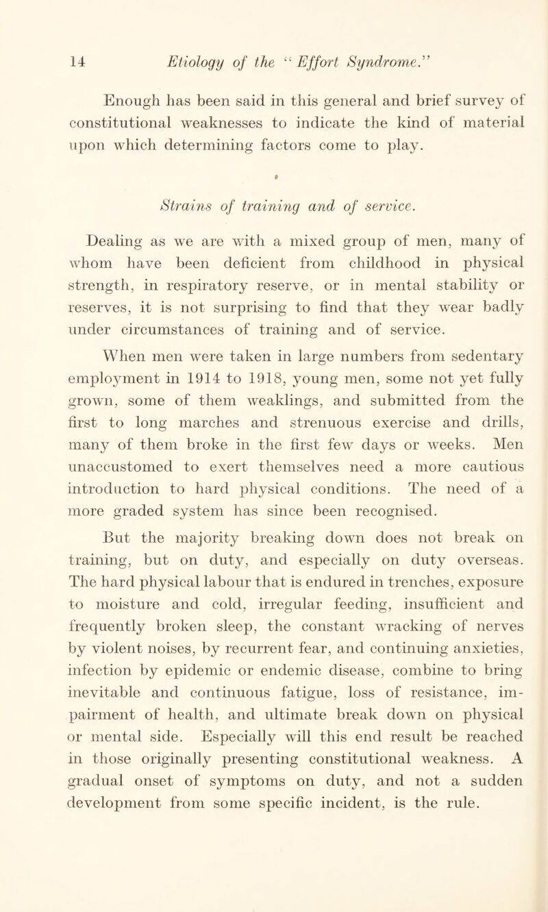 Enough lias been said in this general and brief survey of constitutional weaknesses to indicate the kind of material upon which determining factors come to play. Strains of training and of service. Dealing as we are with a mixed group of men, many of whom have been deficient from childhood in physical strength, in respiratory reserve, or in mental stability or reserves, it is not surprising to find that they wear badly under circumstances of training and of service. When men were taken in large numbers from sedentary employment in 1914 to 1918, young men, some not yet fully grown, some of them weaklings, and submitted from the first to long marches and strenuous exercise and drills, many of them broke in the first few days or weeks. Men unaccustomed to exert themselves need a more cautious introduction to hard physical conditions. The need of a more graded system has since been recognised. But the majority breaking down does not break on training, but on duty, and especially on duty overseas. The hard physical labour that is endured in trenches, exposure to moisture and cold, irregular feeding, insufficient and frequently broken sleep, the constant wracking of nerves by violent noises, by recurrent fear, and continuing anxieties, infection by epidemic or endemic disease, combine to bring inevitable and continuous fatigue, loss of resistance, im¬ pairment of health, and ultimate break down on physical or mental side. Especially will this end result be reached in those originally presenting constitutional weakness. A gradual onset of symptoms on duty, and not a sudden development from some specific incident, is the rule.