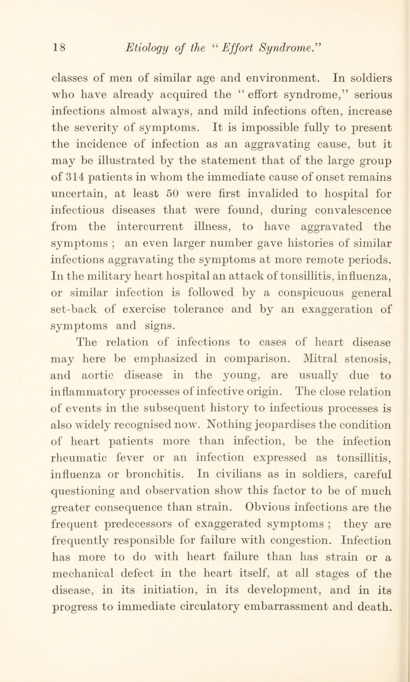 classes of men of similar age and environment. In soldiers who have already acquired the “ effort syndrome,” serious infections almost always, and mild infections often, increase the severity of symptoms. It is impossible fully to present the incidence of infection as an aggravating cause, but it may be illustrated by the statement that of the large group of 314 patients in whom the immediate cause of onset remains uncertain, at least 50 were first invalided to hospital for infectious diseases that were found, during convalescence from the inter current illness, to have aggravated the symptoms ; an even larger number gave histories of similar infections aggravating the symptoms at more remote periods. In the military heart hospital an attack of tonsillitis, influenza, or similar infection is followed by a conspicuous general set-back of exercise tolerance and by an exaggeration of symptoms and signs. The relation of infections to cases of heart disease may here be emphasized in comparison. Mitral stenosis, and aortic disease in the young, are usually due to inflammatory processes of infective origin. The close relation of events in the subsequent history to infectious processes is also widely recognised now. Nothing jeopardises the condition of heart patients more than infection, be the infection rheumatic fever or an infection expressed as tonsillitis, influenza or bronchitis. In civilians as in soldiers, careful questioning and observation show this factor to be of much greater consequence than strain. Obvious infections are the frequent predecessors of exaggerated symptoms ; they are frequently responsible for failure with congestion. Infection has more to do with heart failure than has strain or a mechanical defect in the heart itself, at all stages of the disease, in its initiation, in its development, and in its progress to immediate circulatory embarrassment and death.