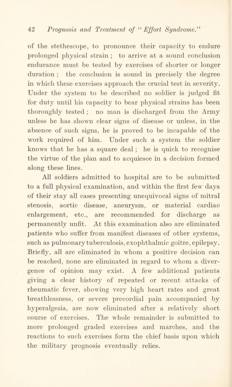 of the stethescope, to pronounce their capacity to endure prolonged physical strain ; to arrive at a sound conclusion endurance must be tested by exercises of shorter or longer duration ; the conclusion is sound in precisely the degree in which these exercises approach the crucial test in severity. Under the system to be described no soldier is judged fit for duty until his capacity to bear physical strains has been thoroughly tested ; no man is discharged from the Army unless he has shown clear signs of disease or unless, in the absence of such signs, he is proved to be incapable of the work required of him. Under such a system the soldier knows that he has a square deal ; he is quick to recognise the virtue of the plan and to acquiesce in a decision formed along these lines. All soldiers admitted to hospital are to be submitted to a full physical examination, and within the first few days of their stay all cases presenting unequivocal signs of mitral stenosis, aortic disease, aneurysm, or material cardiac enlargement, etc., are recommended for discharge as permanently unfit. At this examination also are eliminated patients who suffer from manifest diseases of other systems, such as pulmonary tuberculosis, exophthalmic goitre, epilepsy. Briefly, all are eliminated in whom a positive decision can be reached, none are eliminated in regard to whom a diver¬ gence of opinion may exist. A few additional patients giving a clear history of repeated or recent attacks of rheumatic fever, showing very high heart rates and great breathlessness, or severe precordial pain accompanied by hyperalgesia, are now eliminated after a relatively short course of exercises. The whole remainder is submitted to more prolonged graded exercises and marches, and the reactions to such exercises form the chief basis upon which the military prognosis eventually relies.