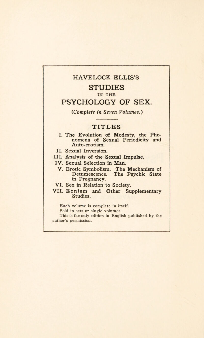 STUDIES IN THE PSYCHOLOGY OF SEX. (Complete in Seven Volumes.) TITLES I. The Evolution of Modesty, the Phe¬ nomena of Sexual Periodicity and Auto-erotism. II. Sexual Inversion. III. Analysis of the Sexual Impulse. IV. Sexual Selection in Man. V. Erotic Symbolism. The Mechanism of Detumescence. The Psychic State in Pregnancy. VI. Sex in Relation to Society. VII. Eonism and Other Supplementary Studies. Each volume is complete in itself. Sold in sets or single volumes. This is the only edition in English published by the author’s permission.