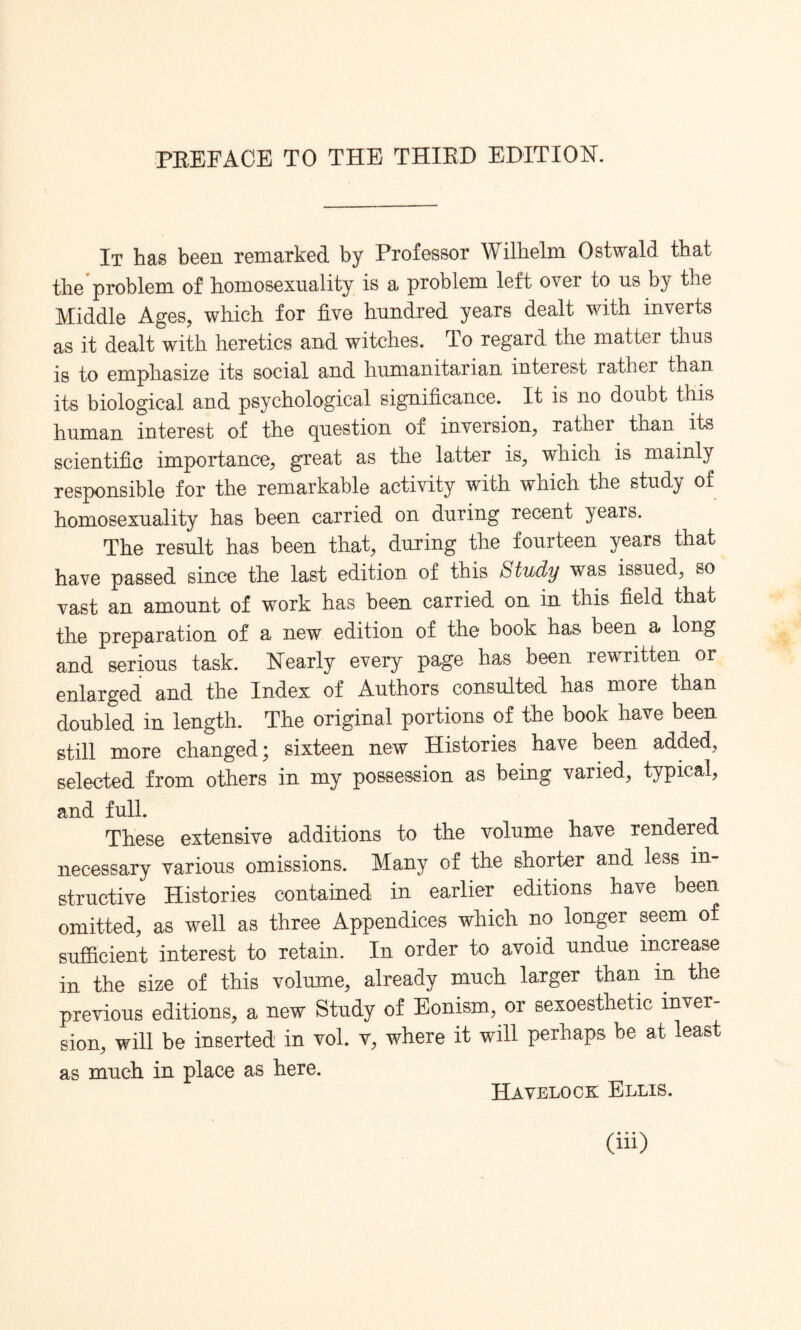 PREFACE TO THE THIRD EDITION. It has been remarked by Professor Wilhelm Ostwald that the problem of homosexuality is a problem left over to us by the Middle Ages, which for five hundred years dealt with inverts as it dealt with heretics and witches. To regard the matter thus is to emphasize its social and humanitarian interest rather than its biological and psychological significance. It is no doubt this human interest of the question of inversion, rather than its scientific importance, great as the latter is, which is mainly responsible for the remarkable activity with which the study of homosexuality has been carried on during recent years. The result has been that, during the fourteen years that have passed since the last edition of this Study was issued, so vast an amount of work has been carried on in this field that the preparation of a new edition of the book has been a long and serious task. Nearly every page has been rewritten or enlarged and the Index of Authors consulted has more than doubled in length. The original portions of the book have been still more changed; sixteen new Histories have been added, selected from others in my possession as being varied, typical, and full. These extensive additions to the volume have rendered necessary various omissions. Many of the shorter and less in¬ structive Histories contained in earlier editions have been omitted, as well as three Appendices which no longer seem of sufficient interest to retain. In order to avoid undue increase in the size of this volume, already much larger than m the previous editions, a new Study of Eonism, or sexoesthetic inver¬ sion, will be inserted in vol. v, where it will perhaps be at least as much in place as here. Havelock Ellis.