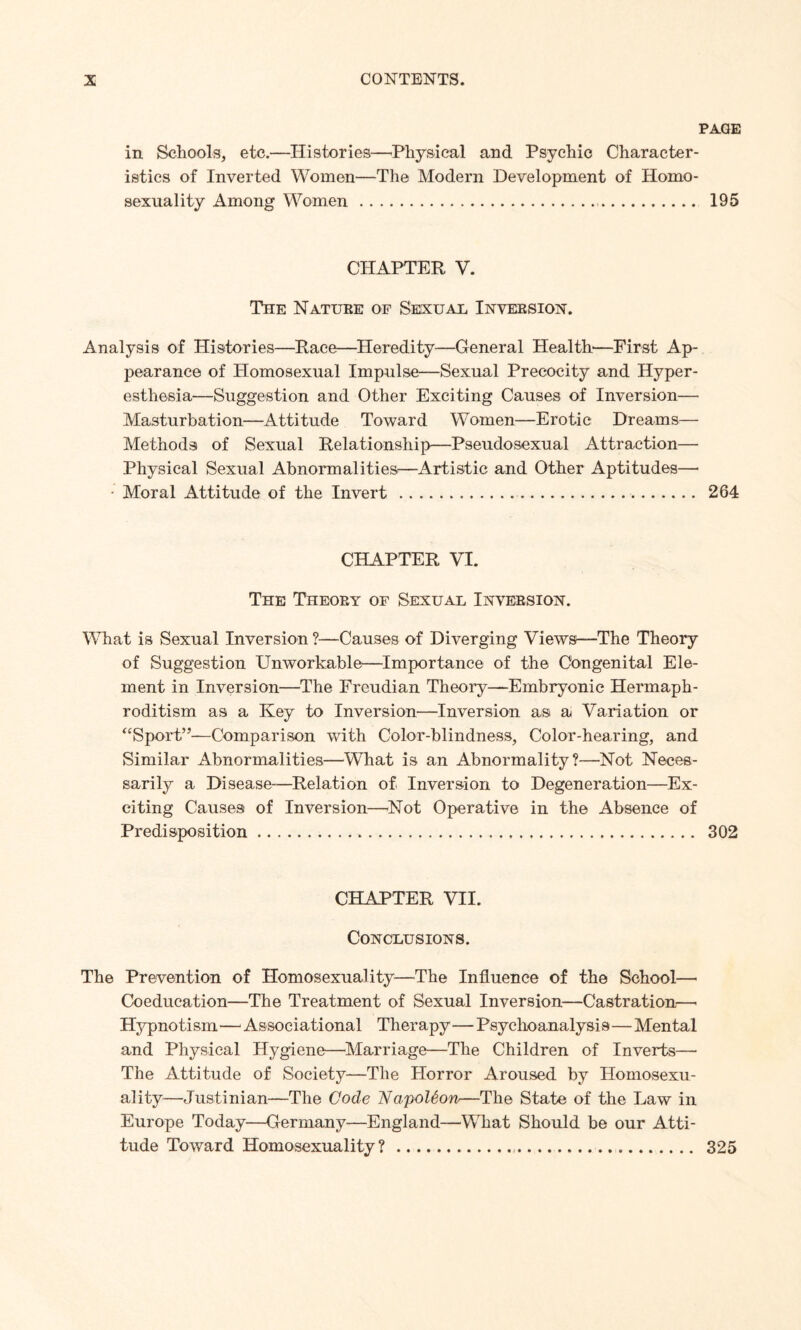 PAGE in Schools, etc.—Histories—Physical and Psychic Character¬ istics of Inverted Women—The Modern Development of Homo¬ sexuality Among Women... 195 CHAPTER V. The Nature of Sexual Inversion. Analysis of Histories—Race—Heredity—General Health—First Ap¬ pearance of Homosexual Impulse—Sexual Precocity and Hyper¬ esthesia—Suggestion and Other Exciting Causes of Inversion— Masturbation—Attitude Toward Women—Erotic Dreams— Methods of Sexual Relationship—Pseudosexual Attraction— Physical Sexual Abnormalities—Artistic and Other Aptitudes— • Moral Attitude of the Invert.. 264 CHAPTER VI. The Theory of Sexual Inversion. What is Sexual Inversion ?—Causes of Diverging Views—The Theory of Suggestion Unworkable—Importance of the Congenital Ele¬ ment in Inversion—The Freudian Theory—Embryonic Hermaph¬ roditism as a Key to Inversion—Inversion as a Variation or “Sport”—Comparison with Color-blindness, Color-hearing, and Similar Abnormalities—What is an Abnormality?—Not Neces¬ sarily a Disease—Relation of Inversion to Degeneration—Ex¬ citing Causes of Inversion—Not Operative in the Absence of Predisposition. 302 CHAPTER VII. Conclusions. The Prevention of Homosexuality—The Influence of the School—• Coeducation—The Treatment of Sexual Inversion—Castration—• Hypnotism—Associational Therapy—Psychoanalysis—Mental and Physical Hygiene—Marriage—The Children of Inverts— The Attitude of Society—The Horror Aroused by Homosexu¬ ality—Justinian—The Code NapoUon—The State of the Law in Europe Today—Germany—England—What Should be our Atti¬ tude Toward Homosexuality?.. 325