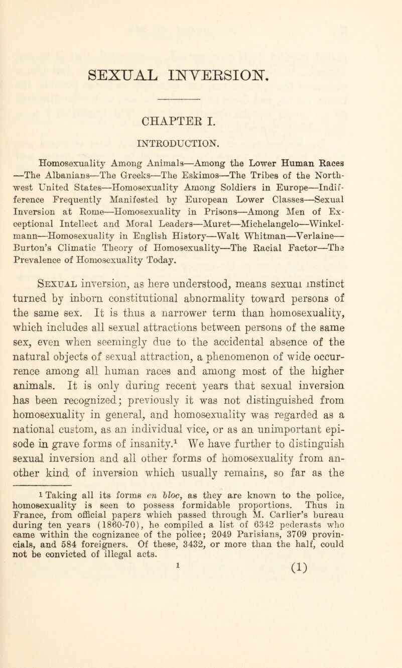 SEXUAL IXYEESIOX, CHAPTER I. INTRODUCTION. Homosexuality Among Animals—Among the Lower Human Races —The Albanians—The Greeks—The Eskimos—The Tribes of the North¬ west United States—Homosexuality Among Soldiers in Europe—Indif¬ ference Frequently Manifested by European Lower Classes—Sexual Inversion at Rome—Homosexuality in Prisons—Among Men of Ex¬ ceptional Intellect and Moral Leaders—Muret—Michelangelo—Winlcel- mann—Homosexuality in English History—Walt Whitman—Verlaine— Burton’s Climatic Theory of Homosexuality—The Racial Factor—The Prevalence of Homosexuality Today. Sexual inversion, as here understood, means sexual instinct turned by inborn constitutional abnormality toward persons of the same sex. It is thus a narrower term than homosexuality, which includes all sexual attractions between persons of the same sex, even when seemingly due to the accidental absence of the natural objects of sexual attraction, a phenomenon of wide occur¬ rence among all human races and among most of the higher animals. It is only during recent years that sexual inversion has been recognized; previously it was not distinguished from homosexuality in general, and homosexuality was regarded as a national custom, as an individual vice, or as an unimportant epi¬ sode in grave forms of insanity.1 We have further to distinguish sexual inversion and all other forms of homosexuality from an¬ other kind of inversion which usually remains, so far as the 1 Taking all its forms en bloc, as they are known to the police, homosexuality is seen to possess formidable proportions. Thus in France, from official papers which passed through M. Carlier’s bureau during ten years (1860-70), he compiled a list of 6342 pederasts who came within the cognizance of the police; 2049 Parisians, 3709 provin¬ cials, and 584 foreigners. Of these, 3432, or more than the half, could not be convicted of illegal acts. l