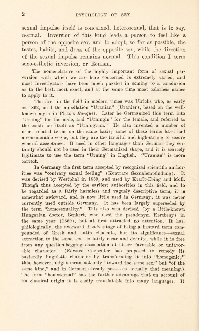 sexual impulse itself is concerned, heterosexual, that is to say, normal. Inversion of this kind leads a person to feel like a person of the opposite sex, and to adopt, so far as possible, the tastes, habits, and dress of the opposite sex, while the direction of the sexual impulse remains normal. This condition I term sexo-esthetic inversion, or Eonism. The nomenclature of the highly important form of sexual per¬ version with which we are here concerned is extremely varied, and most investigators have been much puzzled in coming to a conclusion as to the best, most exact, and at the same time most colorless names to apply to it. The first in the field in modern times was Ulriclis who, as early as 1862, used the appellation “Uranian” (Uranier), based on the well- known myth in Plato’s Banquet. Later he Germanized this term into “Urning” for the male, and “Urningin” for the female, and referred to the condition itself as “Urningtum.” He also invented a number of other related terms on the same basis; some of these terms have had a considerable vogue, but they are too fanciful and high-strung to secure general acceptance. If used in other languages than German they cer¬ tainly should not be used in their Germanized shape, and it is scarcely legitimate to use the term “Urning” in English. “Uranian” is more correct. In Germany the first term accepted by recognized scientific author¬ ities was “contrary sexual feeling” (Kontrare Sexualempfindung). It was devised by Westphal in 1869, and used by Krafft-Ebing and Moll. Though thus accepted by the earliest authorities in this field, and to be regarded as a fairly harmless and vaguely descriptive term, it is somewhat awkward, and is now little used in Germany; it was never currently used outside Germany. It has been largely superseded by the term “homosexuality.” This also was devised (by a little-known Hungarian doctor, Benkert, who used the pseudonym Kertbeny) in the same year (1869), but at first attracted no attention. It has, philologically, the awkward disadvantage of being a bastard term com¬ pounded of Greek and Latin elements, but its significance—sexual attraction to the same sex—is fairly clear and definite, while it is free from any question-begging association of either favorable or unfavor¬ able character. (Edward Carpenter has proposed to remedy its bastardly linguistic character by transforming it into “homogenic;” this, however, might mean not only “toward the same sex,” but “of the same kind,” and in German already possesses actually that meaning.) The term “homosexual” has the further advantage that on account of its classical origin it is easily translatable into many languages. It