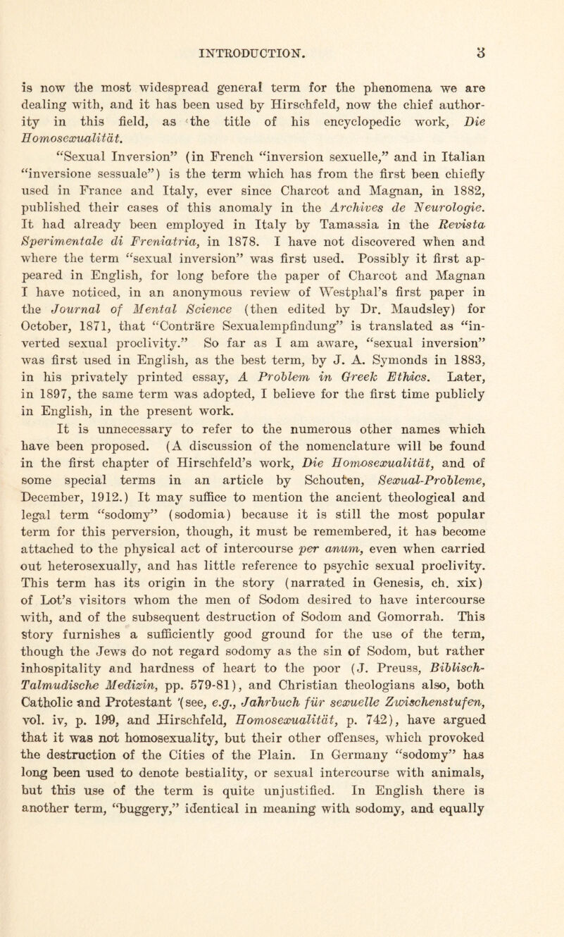 is now the most widespread general term for the phenomena we are dealing with, and it has been used by Hirschfeld, now the chief author¬ ity in this field, as the title of his encyclopedic work. Die Eomosexualitdt. “Sexual Inversion” (in French “inversion sexuelle,” and in Italian “inversione sessuale”) is the term which has from the first been chiefly used in France and Italy, ever since Charcot and Magnan, in 1882, published their cases of this anomaly in the Archives de Neurologic. It had already been employed in Italy by Tamassia in the Revista Sperimentale di Freniatria, in 1878. I have not discovered when and where the term “sexual inversion” was first used. Possibly it first ap¬ peared in English, for long before the paper of Charcot and Magnan I have noticed, in an anonymous review of Westphal’s first paper in the Journal of Mental Science (then edited by Dr. Maudsley) for October, 1871, that “Contrare Sexualempfindung” is translated as “in¬ verted sexual proclivity.” So far as I am aware, “sexual inversion” was first used in English, as the best term, by J. A. Symonds in 1883, in his privately printed essay, A Problem in Greek Ethics. Later, in 1897, the same term was adopted, I believe for the first time publicly in English, in the present work. It is unnecessary to refer to the numerous other names which have been proposed. (A discussion of the nomenclature will be found in the first chapter of Hirschfeld’s work. Die Homosexualitdt, and of some special terms in an article by Schouten, Sexual-Probleme, December, 1912.) It may suffice to mention the ancient theological and legal term “sodomy” (sodomia) because it is still the most popular term for this perversion, though, it must be remembered, it has become attached to the physical act of intercourse per anum, even when carried out heterosexually, and has little reference to psychic sexual proclivity. This term has its origin in the story (narrated in Genesis, ch. xix) of Lot’s visitors whom the men of Sodom desired to have intercourse with, and of the subsequent destruction of Sodom and Gomorrah. This story furnishes a sufficiently good ground for the use of the term, though the Jews do not regard sodomy as the sin of Sodom, but rather inhospitality and hardness of heart to the poor (J. Preuss, Biblisch- Talmudische Medizin, pp. 579-81), and Christian theologians also, both Catholic and Protestant '(see, e.g., Jahrbuch fur sexuelle Zwischenstufen, vol. iv, p. 199, and Hirschfeld, Eomosexualitdt, p. 742), have argued that it was not homosexuality, but their other offenses, which provoked the destruction of the Cities of the Plain. In Germany “sodomy” has long been used to denote bestiality, or sexual intercourse with animals, but this use of the term is quite unjustified. In English there is another term, “buggery,” identical in meaning with sodomy, and equally