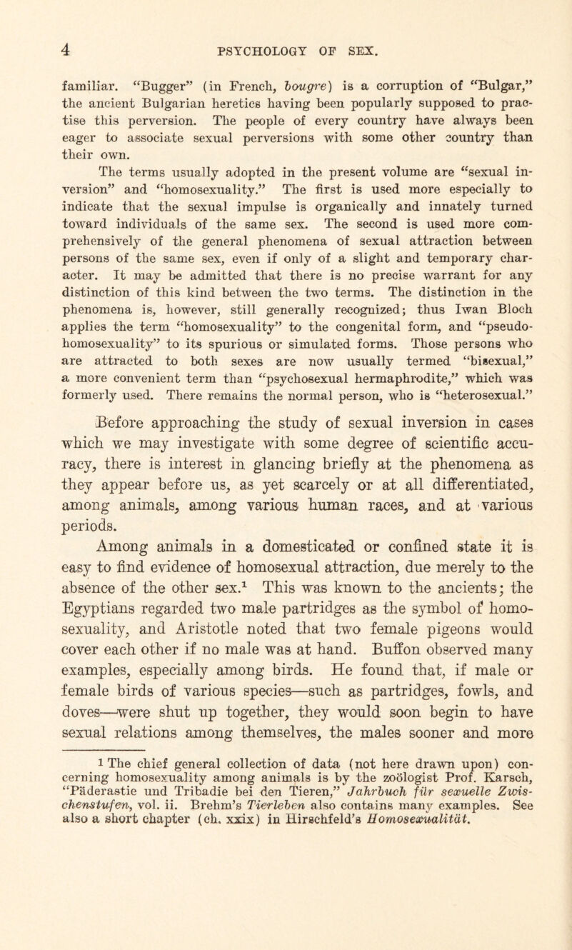 familiar. “Bugger” (in French, boug're) is a corruption of “Bulgar,” the ancient Bulgarian heretics having been popularly supposed to prac¬ tise this perversion. The people of every country have always been eager to associate sexual perversions with some other country than their own. The terms usually adopted in the present volume are “sexual in¬ version” and “homosexuality.” The first is used more especially to indicate that the sexual impulse is organically and innately turned toward individuals of the same sex. The second is used more com¬ prehensively of the general phenomena of sexual attraction between persons of the same sex, even if only of a slight and temporary char¬ acter. It may be admitted that there is no precise warrant for any distinction of this kind between the two terms. The distinction in the phenomena is, however, still generally recognized; thus Iwan Bloch applies the term “homosexuality” to the congenital form, and “pseudo- homosexuality” to its spurious or simulated forms. Those persons who are attracted to both sexes are now usually termed “bisexual,” a more convenient term than “psychosexual hermaphrodite,” which was formerly used. There remains the normal person, who is “heterosexual.” Before approaching the study of sexual inversion in cases which we may investigate with some degree of scientific accu¬ racy, there is interest in glancing briefly at the phenomena as they appear before us, as yet scarcely or at all differentiated, among animals, among various human races, and at various periods. Among animals in a domesticated or confined state it is easy to find evidence of homosexual attraction, due merely to the absence of the other sex.1 This was known to the ancients; the Egyptians regarded two male partridges as the symbol of homo¬ sexuality, and Aristotle noted that two female pigeons would cover each other if no male was at hand. Buffon observed many examples, especially among birds. He found that, if male or female birds of various species—such as partridges, fowls, and doves—were shut up together, they would soon begin to have sexual relations among themselves, the males sooner and more 1 The chief general collection of data (not here drawn upon) con¬ cerning homosexuality among animals is by the zoologist Prof. Karsch, “Paderastie und Tribadie bei den Tieren,” Jahrbuch filr sexuelle Zwis- chenstufen, vol. ii. Brehm’s Tierleben also contains many examples. See also a short chapter (eh. xxix) in Hirschfeld’s Bomosexualitat.