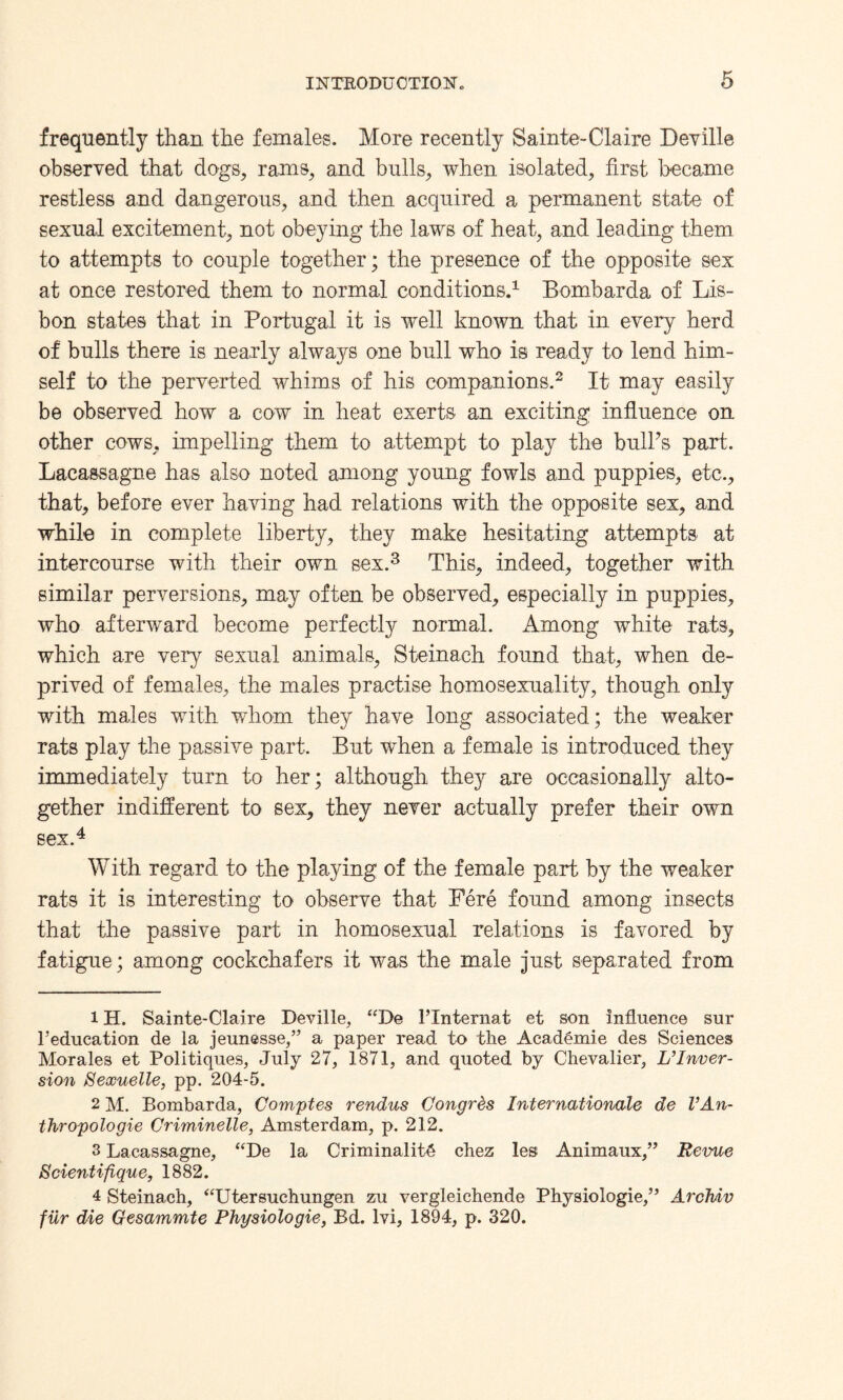 frequently than the females. More recently Sainte-Claire Deville observed that dogs, rams, and bulls, when isolated, first became restless and dangerous, and then acquired a permanent state of sexual excitement, not obeying the laws of heat, and leading them to attempts to couple together; the presence of the opposite sex at once restored them to normal conditions.1 Bombarda of Lis¬ bon states that in Portugal it is well known that in every herd of bulls there is nearly always one bull who is ready to lend him¬ self to the perverted whims of his companions.2 It may easily be observed how a cow in heat exerts an exciting influence on other cows, impelling them to attempt to play the bulks part. Lacassagne has also noted among young fowls and puppies, etc., that, before ever having had relations with the opposite sex, and while in complete liberty, they make hesitating attempts at intercourse with their own sex.3 This, indeed, together with similar perversions, may often be observed, especially in puppies, who afterward become perfectly normal. Among white rats, which are very sexual animals, Steinach found that, when de¬ prived of females, the males practise homosexuality, though only with males with whom the} have long associated; the weaker rats play the passive part. But when a female is introduced they immediately turn to her; although they are occasionally alto¬ gether indifferent to sex, they never actually prefer their own sex.4 With regard to the playing of the female part by the weaker rats it is interesting to observe that Fere found among insects that the passive part in homosexual relations is favored by fatigue; among cockchafers it was the male just separated from 1H. Sainte-Claire Deville, “De l’lnternat et son influence sur l’education de la jeunesse,” a paper read to the Academic des Sciences Morales et Politiques, July 27, 1871, and quoted by Chevalier, L’Inver¬ sion Sexuelle, pp. 204-5. 2 M. Bombarda, Comptes rendus Congrds Internationale de VAn- thropologie Criminelle, Amsterdam, p. 212. 3 Lacassagne, “De la Criminality chez les; Animaux,” Revue Scientifique, 1882. 4 Steinach, “Utersuchungen zu vergleichende Physiologie,” ArcTviv filr die Gesammte Physiologie, Bd. lvi, 1894, p. 320.