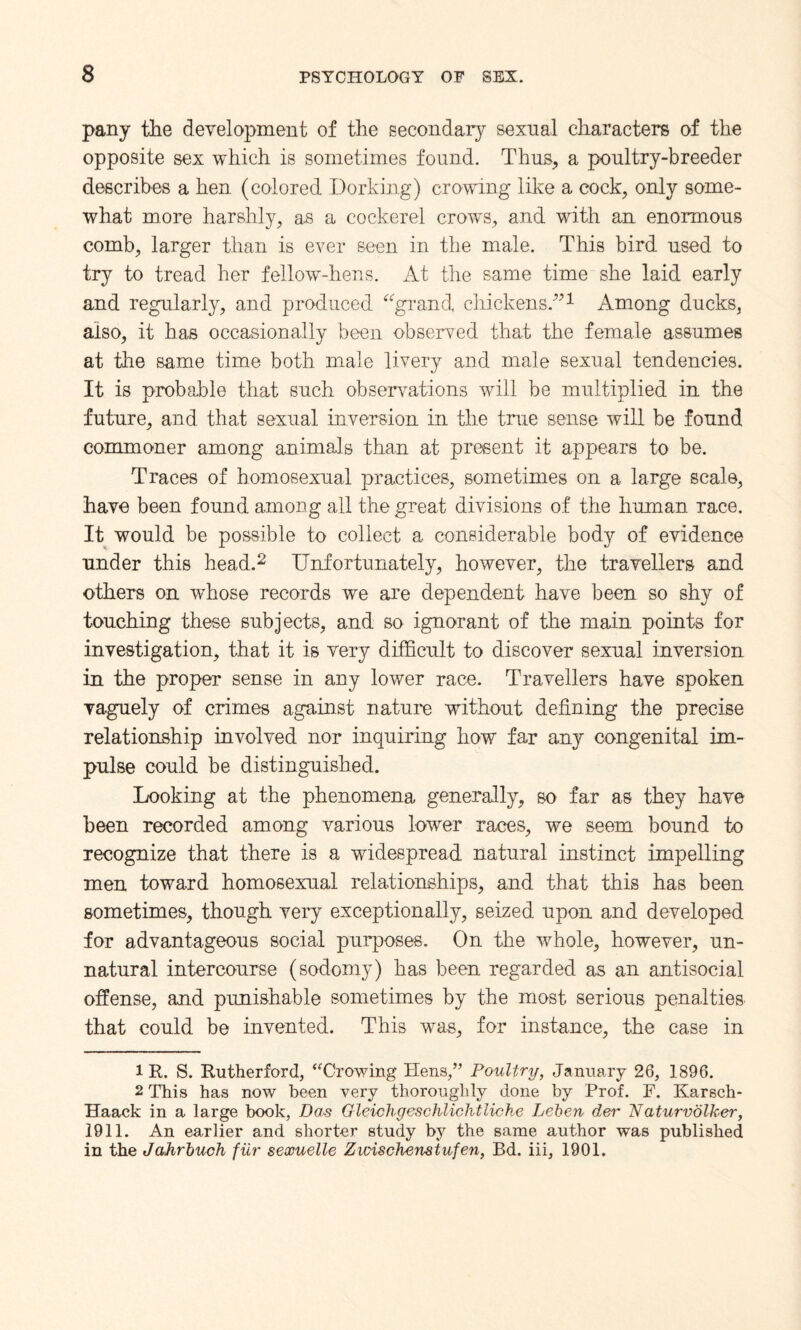 pany the development of the secondary sexual characters of the opposite sex which is sometimes found. Thus, a poultry-breeder describes a hen (colored Dorking) crowing like a cock, only some¬ what more harshly, as a cockerel crows, and with an enormous comb, larger than is ever seen in the male. This bird used to try to tread her fellow-hens. At the same time she laid early and regularly, and produced “grand chickensAmong ducks, also, it has occasionally been observed that the female assumes at the same time both male livery and male sexual tendencies. It is probable that such observations will be multiplied in the future, and that sexual inversion in the true sense will be found commoner among animals than at present it appears to be. Traces of homosexual practices, sometimes on a large scale, have been found among all the great divisions of the human race. It would be possible to collect a considerable body of evidence under this head.* 2 Unfortunately, however, the travellers and others on whose records we are dependent have been so shy of touching these subjects, and so ignorant of the main points for investigation, that it is very difficult to discover sexual inversion in the proper sense in any lower race. Travellers have spoken vaguely of crimes against nature without defining the precise relationship involved nor inquiring how far any congenital im¬ pulse could be distinguished. Looking at the phenomena generally, so far as they have been recorded among various lower races, we seem bound to recognize that there is a widespread natural instinct impelling men toward homosexual relationships, and that this has been sometimes, though very exceptionally, seized upon and developed for advantageous social purposes. On the whole, however, un¬ natural intercourse (sodomy) has been regarded as an antisocial offense, and punishable sometimes by the most serious penalties that could be invented. This was, for instance, the case in 1R. S. Rutherford, ‘Trowing Hens,” Poultry, January 26, 1896. 2 This has now been very thoroughly done by Prof. F. Karsch- Haack in a large book, Das Gleichgeschlichtliche Leben der Naturvolker, 1911. An earlier and shorter study by the same author was published in the Jahrbuch fur sexuelle Zwischemtufen, Bd. iii, 1901.