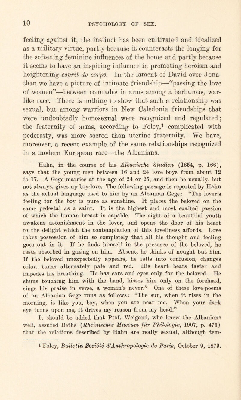 feeling against it, the instinct has been cultivated and, idealized as a military virtue, partly because it counteracts the longing for the softening feminine influences of the home and partly because it seems to have an inspiring influence in promoting heroism and heightening esprit cte corps. In the lament of David over Jona¬ than we have a picture of intimate friendship—“passing the love of women”—-between comrades in arms among a barbarous, war¬ like race. There is nothing to show that such a relationship was sexual, but among warriors in New Caledonia friendships that were undoubtedly homosexual were recognized and regulated; the fraternity of arms, according to Foley,1 complicated with pederasty, was more sacred than uterine fraternity. We have, moreover, a recent example of the same relationships recognized in a modern European race—the Albanians. Hahn, in the course of his ATbcmische Studien (1854, p. 166), says that the young men between 16 and 24 love boys from about 12 to 17. A Gege marries at the age of 24 or 25, and then he usually, but not always, gives up boy-love. The following passage is reported by Hahn as the actual language used to him by an Albanian Gege: “The lover’s feeling for the boy is pure as sunshine. It places the beloved on the same pedestal as a saint. It is the highest and most exalted passion of which the human breast is capable. The sight of a beautiful youth awakens astonishment in the lover, and opens the door of his heart to the delight which the contemplation of this loveliness affords. Love takes possession of him so completely that all his thought and feeling goes out in it. If he finds himself in the presence of the beloved, he rests absorbed in gazing on him. Absent, he thinks of nought but him. If the beloved unexpectedly appears, he falls into confusion, changes color, turns alternately pale and red. His heart beats faster and impedes his breathing. He has ears and eyes only for the beloved. He shuns touching him with the hand, kisses him only on the forehead, sings his praise in verse, a woman’s never.” One of these love-poems of an Albanian Gege runs as follows: “The sun, when it rises in the morning, is like you, boy, when you are near me. When your dark eye turns upon me, it drives my reason from my head.” It should be added that Prof. Weigand, who knew the Albanians well, assured Bethe (Rheinisches Museum fur Philologie, 1907, p. 475) that the relations described by Hahn are really sexual, although tem- i Foley, Bulletin Sooiete d’Antlvropologie de Paris, October 9, 1879.