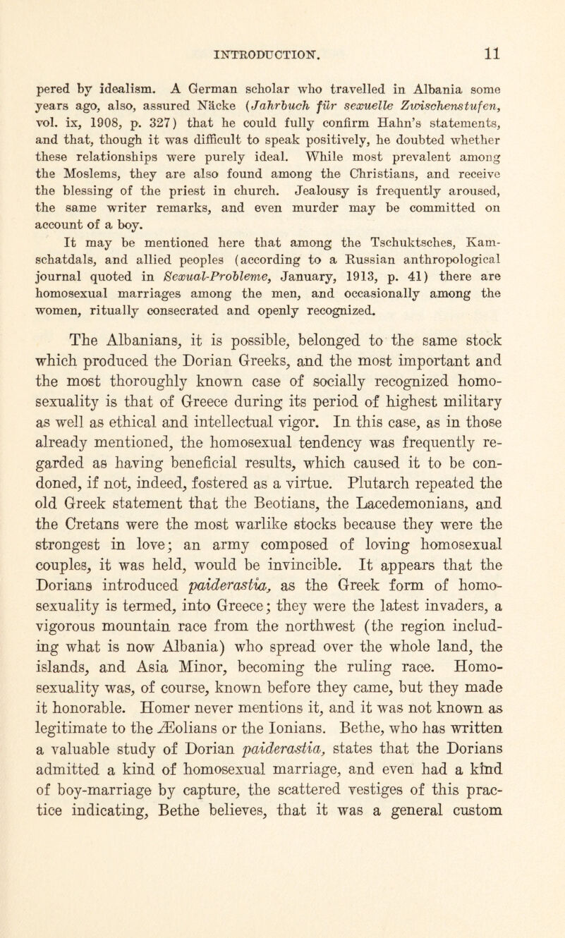pered by idealism. A German scholar who travelled in Albania some years ago, also, assured N&cke (Jahrbuch fiir sexuelle Zwischenstufen, vol. ix, 1908, p. 327) that he could fully confirm Hahn’s statements, and that, though it was difficult to speak positively, he doubted whether these relationships were purely ideal. While most prevalent among the Moslems, they are also found among the Christians, and receive the blessing of the priest in church. Jealousy is frequently aroused, the same writer remarks, and even murder may be committed on account of a boy. It may be mentioned here that among the Tschuktsehes, Kam- schatdals, and allied peoples (according to a Russian anthropological journal quoted in Sexual-Probleme, January, 1913, p. 41) there are homosexual marriages among the men, and occasionally among the women, ritually consecrated and openly recognized. The Albanians, it is possible, belonged to the same stock which produced the Dorian Greeks, and the most important and the most thoroughly known case of socially recognized homo¬ sexuality is that of Greece during its period of highest military as well as ethical and intellectual vigor. In this case, as in those already mentioned, the homosexual tendency was frequently re¬ garded as having beneficial results, which caused it to be con¬ doned, if not, indeed, fostered as a virtue. Plutarch repeated the old Greek statement that the Beotians, the Lacedemonians, and the Cretans were the most warlike stocks because they were the strongest in love; an army composed of loving homosexual couples, it was held, would be invincible. It appears that the Dorians introduced paiderastia, as the Greek form of homo¬ sexuality is termed, into Greece; they were the latest invaders, a vigorous mountain race from the northwest (the region includ¬ ing what is now Albania) who spread over the whole land, the islands, and Asia Minor, becoming the ruling race. Homo¬ sexuality was, of course, known before they came, but they made it honorable. Homer never mentions it, and it was not known as legitimate to the AEolians or the Ionians. Bethe, who has written a valuable study of Dorian paiderastia, states that the Dorians admitted a kind of homosexual marriage, and even had a kind of boy-marriage by capture, the scattered vestiges of this prac¬ tice indicating, Bethe believes, that it was a general custom