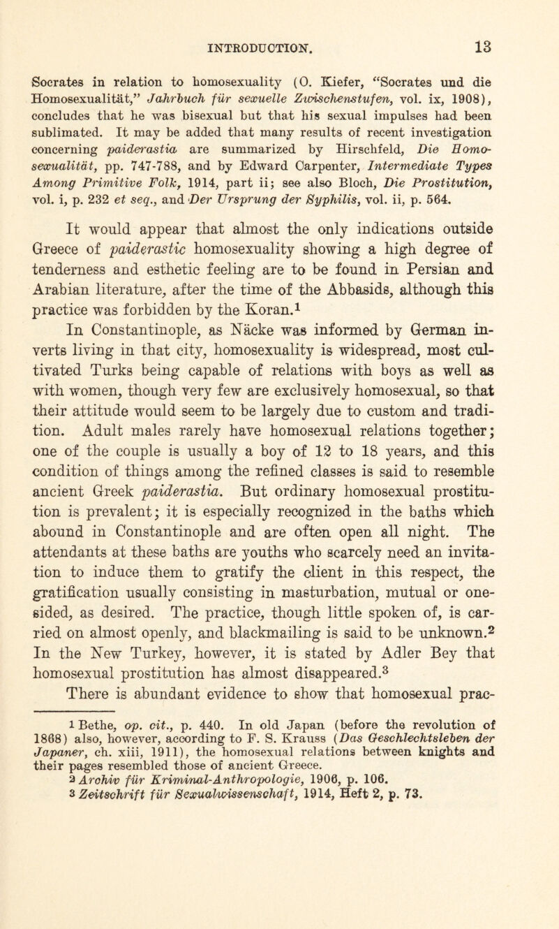 Socrates in relation to homosexuality (0. Kiefer, “Socrates und die Homosexualityt,” Jahrbuch fur sexuelle Zioischenstufen, vol. ix, 1908), concludes that he was bisexual but that his sexual impulses had been sublimated. It may be added that many results of recent investigation concerning paiderastia are summarized by Hirschfeld, Die Homo- sexualitat, pp. 747-788, and by Edward Carpenter, Intermediate Types Among Primitive Folk, 1914, part ii; see also Bloch, Die Prostitution, vol. i, p. 232 et seq., and Der Ursprung der Syphilis, vol. ii, p. 564. It would appear that almost the only indications outside Greece of paiderastic homosexuality showing a high degree of tenderness and esthetic feeling are to be found in Persian and Arabian literature, after the time of the Abbasids, although this practice was forbidden by the Koran.1 In Constantinople, as Nacke was informed by German in¬ verts living in that city, homosexuality is widespread, most cul¬ tivated Turks being capable of relations with boys as well as with women, though very few are exclusively homosexual, so that their attitude would seem to be largely due to custom and tradi¬ tion. Adult males rarely have homosexual relations together; one of the couple is usually a boy of 12 to 18 years, and this condition of things among the refined classes is said to resemble ancient Greek paiderastia. But ordinary homosexual prostitu¬ tion is prevalent; it is especially recognized in the baths which abound in Constantinople and are often open all night. The attendants at these baths are youths who scarcely need an invita¬ tion to induce them to gratify the client in this respect, the gratification usually consisting in masturbation, mutual or one¬ sided, as desired. The practice, though little spoken, of, is car¬ ried on almost openly, and blackmailing is said to be unknown.2 In the Kew Turkey, however, it is stated by Adler Bey that homosexual prostitution has almost disappeared.3 There is abundant evidence to show that homosexual prac- 1 Bethe, op. cit., p. 440. In old Japan (before the revolution of 1868) also, however, according to F. S. Krauss (Das Geschlechtsleben der Japaner, ch. xiii, 1911), the homosexual relations between knights and their pages resembled those of ancient Greece. 2 Arohiv filr Kriminal-Anthropologie, 1906, p. 106. 3 Zeitsohrift fiir SexuaJ/imssenschaft, 1914, Heft 2, p. 73.