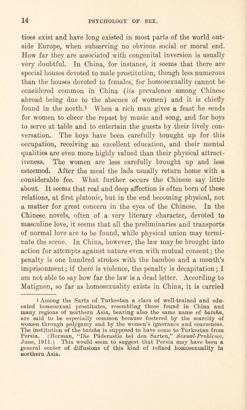 tioes exist and have long existed in most parts of the world out¬ side Europe, when subserving no obvious social or moral end. How far they are associated with congenital inversion is usually very doubtful. In China, for instance, it seems that there are special houses devoted to male prostitution, though less numerous than the houses devoted to females, for homosexuality cannot be considered common in China (its prevalence among Chinese abroad being due to the absence of women) and it is chiefly found in the north.1 When a rich man gives a feast he sends for women to cheer the repast by music and song, and for boys to serve at table and to entertain the guests by their lively con¬ versation. The boys have been carefully brought up for this occupation, receiving an excellent education, and their mental qualities are even more highly valued than their physical attract¬ iveness. The women are less carefully brought up and less esteemed. After the meal the lads usually return home with a considerable fee. What further occurs the Chinese say little about. It seems that real and deep affection is often bom of these relations, at first platonic, but in the end becoming physical, not a matter for great concern in the eyes of the Chinese. In the Chinese novels, often of a very literary character, devoted to masculine love, it seems that all the preliminaries and transports of normal love are to be found, while physical union may termi¬ nate the scene. In China, however, the law may be brought into action for attempts against nature even with mutual consent; the penalty is one hundred strokes with the bamboo and a month’s imprisonment; if there is violence, the penalty is decapitation; I am not able to say how far the law is a dead letter. According to Matignon, so far as homosexuality exists in China, it is carried 1 Among the Sarts of Turkestan a class of well-trained and edu¬ cated homosexual prostitutes, resembling those found in China and many regions of northern Asia, bearing also the same name of batsha, are said to be especially common because fostered by the scarcity of women through polygamy and by the women’s ignorance and coarseness. The institution of the batsha is supposed to have come to Turkestan from Persia. (Herman, “Die Paderastie bei den Sarten,” Sexual-Probleme, June, 1911.) This would seem to suggest that Persia may have been a general center of diffusions of this kind of refined homosexuality in northern Asia.