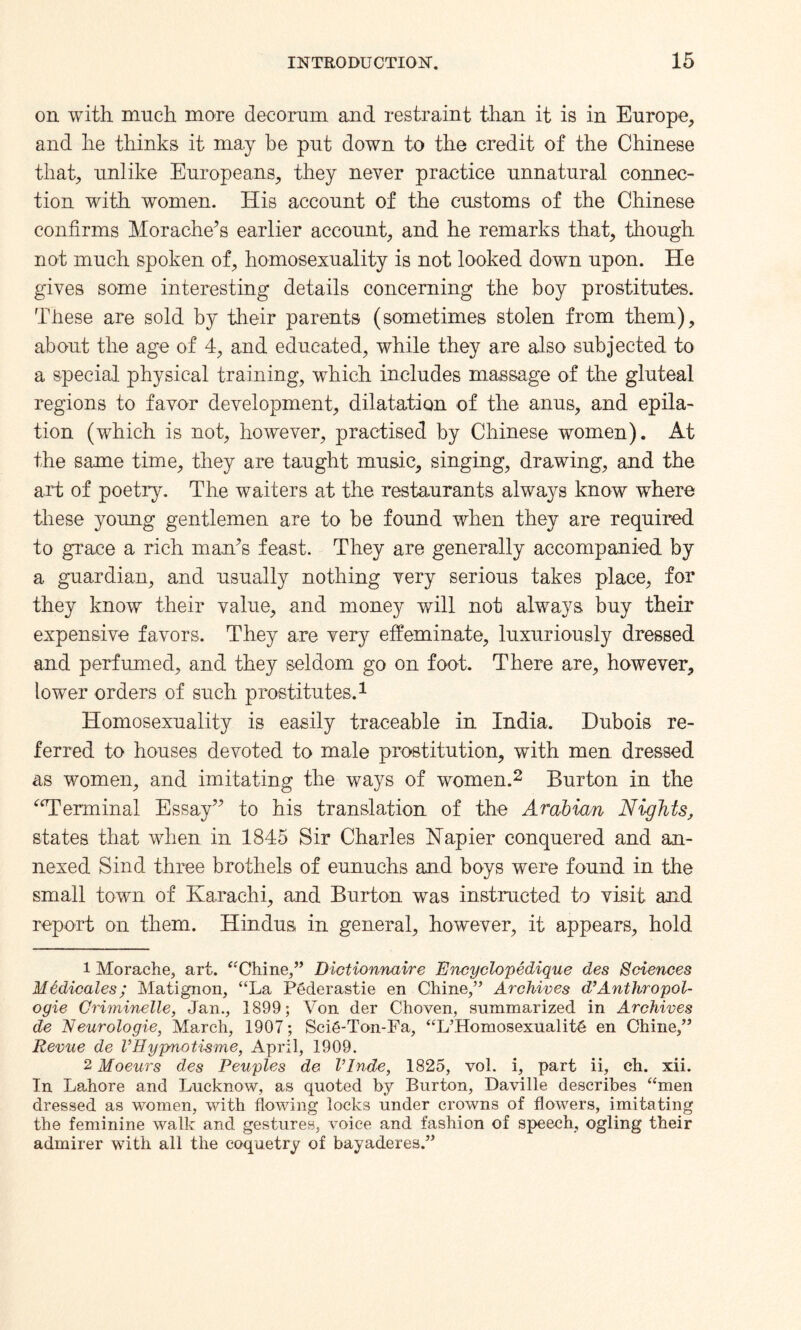 on with much more decorum and restraint than it is in Europe, and he thinks it ma.y be put down to the credit of the Chinese that, unlike Europeans, they never practice unnatural connec¬ tion with women. His account of the customs of the Chinese confirms Morache’s earlier account, and he remarks that, though not much spoken of, homosexuality is not looked down upon. He gives some interesting details concerning the boy prostitutes. These are sold by their parents (sometimes stolen from them), about the age of 4, and educated, while they are also subjected to a special physical training, which includes massage of the gluteal regions to favor development, dilatation of the anus, and epila¬ tion (which is not, however, practised by Chinese women). At the same time, they are taught music, singing, drawing, and the art of poetry. The waiters at the restaurants always know where these young gentlemen are to be found when they are required to grace a rich man’s feast. They are generally accompanied by a guardian, and usually nothing very serious takes place, for they know their value, and money will not always buy their expensive favors. They are very effeminate, luxuriously dressed and perfumed, and they seldom go on foot. There are, however, lower orders of such prostitutes.1 Homosexuality is easily traceable in India. Dubois re¬ ferred to houses devoted to male prostitution, with men dressed as women, and imitating the ways of women.2 Burton in the “Terminal Essay” to his translation of the Arabian Nights, states that when in 1845 Sir Charles Napier conquered and an¬ nexed Sind three brothels of eunuchs and boys were found in the small town of Karachi, and Burton was instructed to visit and report on them. Hindus in general, however, it appears, hold 1 Morache, art. “Chine,” Dictionnaire Encyclopedique des Sciences M6dicales; Matignon, “La PCderastie en Chine,” Archives d’Anthropol- ogie Griminelle, Jan., 1899; Von der Choven, summarized in Archives de Neurologie, March, 1907; SciS-Ton-Fa, “L’HomosexualitS en Chine,” Revue de I’Hypnotisme, April, 1909. 2 Moeurs des Peuples de Vlnde, 1825, vol. i, part ii, ch. xii. In Lahore and Lucknow, as quoted by Burton, Daville describes “men dressed as women, with flowing locks under crowns of flowers, imitating the feminine walk and gestures, voice and fashion of speech, ogling their admirer with all the coquetry of bayaderes.”