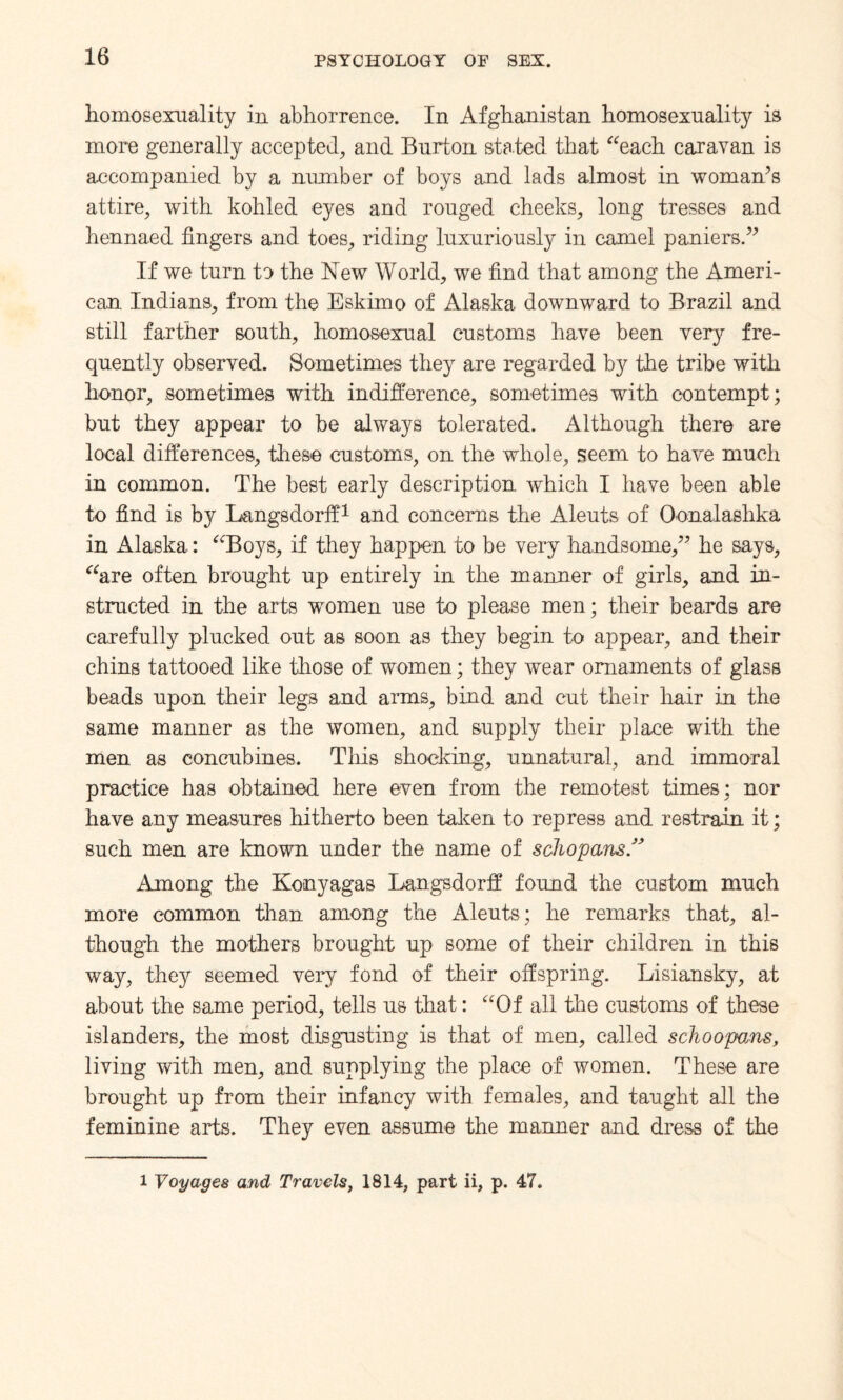 homosexuality in abhorrence. In Afghanistan homosexuality is more generally accepted, and Burton stated that “each caravan is accompanied by a number of boys and lads almost in woman’s attire, with kohled eyes and rouged cheeks, long tresses and hennaed fingers and toes, riding luxuriously in camel paniers.” If we turn to the New World, we find that among the Ameri¬ can Indians, from the Eskimo of Alaska downward to Brazil and still farther south, homosexual customs have been very fre¬ quently observed. Sometimes they are regarded by the tribe with honor, .sometimes with indifference, sometimes with contempt; but they appear to be always tolerated. Although there are local differences, these customs, on the whole, seem to have much in common. The best early description which I have been able to find is by Langsdorff1 and concerns the Aleuts of Oonalashka in Alaska: “Boys, if they happen to be very handsome,” he says, “are often brought up entirely in the manner of girls, and in¬ structed in the arts women use to please men; their beards are carefully plucked out as soon as they begin to appear, and their chins tattooed like those of women; they wear ornaments of glass beads upon their legs and arms, bind and cut their hair in the same manner as the women, and supply their place with the men as concubines. This shocking, unnatural, and immoral practice has obtained here even from the remotest times; nor have any measures hitherto been taken to repress and restrain it; such men are known under the name of schopans” Among the Konyagas Langsdorff found the custom much more common than among the Aleuts; he remarks that, al¬ though the mothers brought up some of their children in this way, they seemed very fond of their offspring. Lisiansky, at about the same period, tells us that: “Of all the customs of these islanders, the most disgusting is that of men, called schoopoMS, living with men, and supplying the place of women. These are brought up from their infancy with females, and taught all the feminine arts. They even assume the manner and dress of the l Voyages and Travels, 1814, part ii, p. 47.