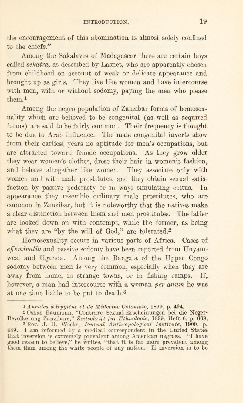 the encouragement of this abomination is almost solely confined to the chiefs1.” Among the Sakalaves of Madagascar there are certain boys called sekatra, as described by Lasnet, who are apparently chosen from childhood on account of weak or delicate appearance and brought up as girls. They live like women and have intercourse with men, with or without sodomy, paying the men who please them.1 Among the negro population of Zanzibar forms of homosex¬ uality which are believed to be congenital (as well as acquired forms) are said to be fairly common. Their frequency is thought to be due to Arab influence. The male congenital inverts show from their earliest years no aptitude for men’s occupations, but are attracted toward female occupations. As they grow older they wear women’s clothes, dress their hair in women’s fashion, and behave altogether like women. They associate only with women and with male prostitutes, and they obtain sexual satis¬ faction by passive pederasty or in ways simulating coitus. In appearance they resemble ordinary male prostitutes, who are common in Zanzibar, but it is noteworthy that the natives make a clear distinction between them and men prostitutes. The latter are looked down on with contempt, while the former, as being what they are “by the will of God,” are tolerated.2 3 * * * * Homosexuality occurs in various parts of Africa. Cases of effeminatio and passive sodomy have been reported from Unyam- wezi and Uganda. Among the Bangala of the Upper Congo sodomy between men is very common, especially when they are away from home, in strange towns, or in fishing camps. If, however, a man had intercourse with a woman per anum he was at one time liable to be put to death.8 1 Annates d’Hygiene et de M6decine Coloniale, 1899, p. 494. 2 Oskar Baumann, “Contrare Sexual-Erscheinungen bet die Neger- Bevblkerung Zanzibars,” Zeitschrift fiir Ethnologie, 1899, Heft 6, p. 668. 3 Rev. J. H. Weeks, Journal Anthropological Institute, 1909, p. 449. I am informed by a medical correspondent in the United States that inversion is extremely prevalent among American negroes. “I have good reason to believe,” he writes, “that it is far more prevalent among them than among the white people of any nation. If inversion is to be