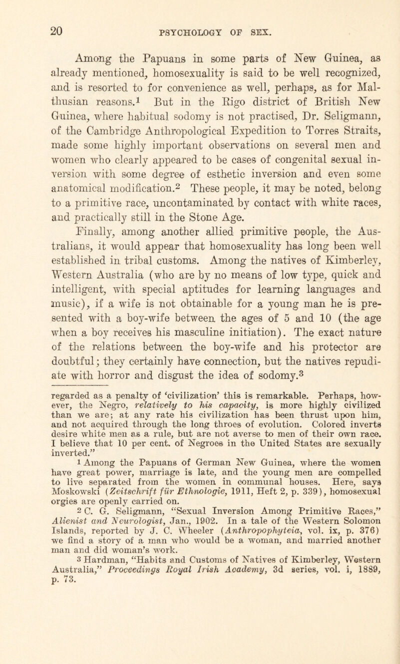 Among the Papuans in some parts of New Guinea, as already mentioned, homosexuality is said to be well recognized, and is resorted to for convenience as well, perhaps, as for Mal¬ thusian reasons.* 1 But in the Rigo district of British New Guinea, where habitual sodomy is not practised, Dr. Seligmann, of the Cambridge Anthropological Expedition to Torres Straits, made some highly important observations on several men and women who clearly appeared to be cases of congenital sexual in¬ version with some degree of esthetic inversion and even some anatomical modification.2 These people, it may be noted, belong to a primitive race, uncontaminated by contact with white races, and practically still in the Stone Age. Finally, among another allied primitive people, the Aus¬ tralians, it would appear that homosexuality has long been well established in tribal customs. Among the natives of Kimberley, Western Australia (who are by no means of low type, quick and intelligent, with special aptitudes for learning languages and music), if a wife is not obtainable for a young man he is pre¬ sented with a boy-wife between the ages of 5 and 10 (the age when a boy receives his masculine initiation). The exact nature of the relations between the boy-wife and his protector are doubtful; they certainly have connection, but the natives repudi¬ ate with horror and disgust the idea of sodomy.3 regarded as a penalty of ‘civilization’ this is remarkable. Perhaps, how¬ ever, the Negro, relatively to his capacity, is more highly civilized than we are; at any rate his civilization has been thrust upon him, and not acquired through the long throes of evolution. Colored inverts desire white men as a rule, but are not averse to men of their own race. I believe that 10 per cent, of Negroee in the United States are sexually inverted.” 1 Among the Papuans of German New Guinea, where the women have great power, marriage is late, and the young men are compelled to live separated from the women in communal houses. Here, says Moskowski (Zeitschrift fur Ethnologie, 1911, Heft 2, p. 339), homosexual orgies are openly carried on. 2 C. G. Seligmann, “Sexual Inversion Among Primitive Races,” Alienist and Neurologist, Jan., 1902. In a tale of the Western Solomon Islands, reported by J. C. Wheeler (Anthropophyteia, vol. ix, p. 376) we find a story of a man who would be a woman, and married another man and did woman’s work. 3 Hardman, “Habits and Customs of Natives of Kimberley, Western Australia,” Proceedings Royal Irish Academy, 3d series, vol. i, 1889, p. 73.