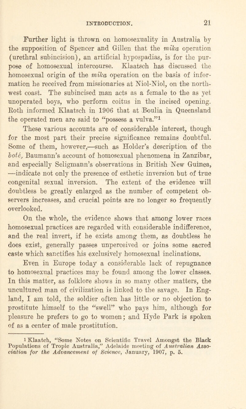 Further light is thrown on homosexuality in Australia by the supposition of Spencer and Gillen that the mika operation (urethral subincision), an artificial hypospadias, is for the pur¬ pose of homosexual intercourse. Klaatsch has discussed the homosexual origin of the mika operation on the basis of infor¬ mation he received from missionaries at Niol-Niol, on the north¬ west coast. The subincised man acts as a female to the as yet unoperated boys, who perform coitus in the incised opening. Roth informed Klaatsch in 1906 that at Roulia in Queensland the operated men are said to “possess a vulva.”1 These various accounts are of considerable interest, though for the most part their precise significance remains doubtful. Some of them, however,—such as Holder’s description of the bote, Baumann’s account of homosexual phenomena in Zanzibar, and especially Seligmann’s observations in British Hew Guinea, —indicate not only the presence of esthetic inversion but of true congenital sexual inversion. The extent of the evidence will doubtless be greatly enlarged as the number of competent ob¬ servers increases, and crucial points are no longer so frequently overlooked. On the whole, the evidence shows that among' lower races homosexual practices are regarded with considerable indifference, and the real invert, if he exists among them, as doubtless he does exist, generally passes unperceived or joins some sacred caste which sanctifies his exclusively homosexual inclinations. Even in Europe today a considerable lack of repugnance to homosexual practices may be found among the lower classes. In this matter, as folklore shows in so many other matters, the uncultured man of civilization is linked to the savage. In Eng¬ land, I am told, the soldier often has little or no objection to prostitute himself to the “swell” who pays him, although for pleasure he prefers to go to women; and Hyde Park is spoken of as a center of male prostitution. 1 Klaatch, “Some Notes on Scientific Travel Amongst the Black Populations of Tropic Australia/’ Adelaide meeting of Australian Asso¬ ciation for the Advancement of Science, January, 1907, p. 5.