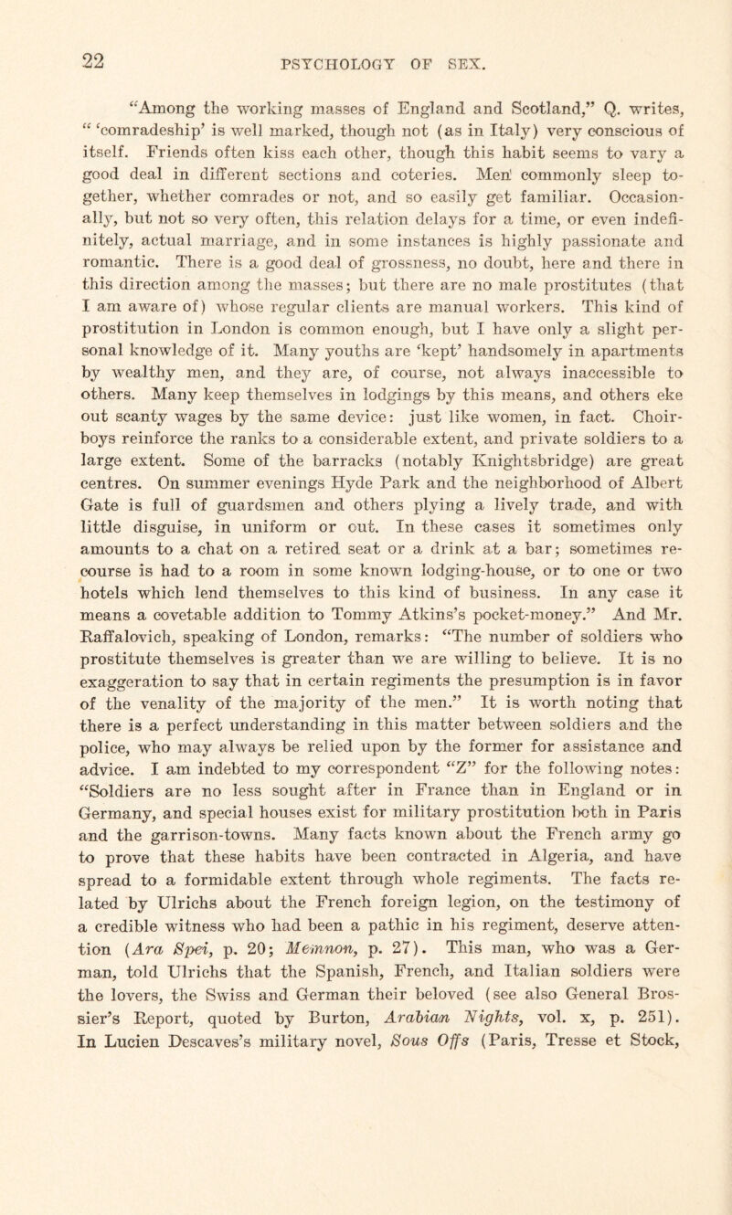 “Among the working masses of England and Scotland,” Q. writes, “ ‘comradeship’ is well marked, though not (as in Italy) very conscious of itself. Friends often kiss each other, though this habit seems to vary a good deal in different sections and coteries. Meh commonly sleep to¬ gether, whether comrades or not, and so easily get familiar. Occasion¬ ally, but not so very often, this relation delays for a time, or even indefi¬ nitely, actual marriage, and in some instances is highly passionate and romantic. There is a good deal of grossness, no doubt, here and there in this direction among the masses; but there are no male prostitutes (that I am aware of) whose regular clients are manual workers. This kind of prostitution in London is common enough, but I have only a slight per¬ sonal knowledge of it. Many youths are ‘kept’ handsomely in apartments by wealthy men, and they are, of course, not always inaccessible to others. Many keep themselves in lodgings by this means, and others eke out scanty wages by the same device: just like women, in fact. Choir¬ boys reinforce the ranks to a considerable extent, and private soldiers to a large extent. Some of the barracks (notably Knightsbridge) are great centres. On summer evenings Hyde Park and the neighborhood of Albert Gate is full of guardsmen and others plying a lively trade, and with little disguise, in uniform or cut. In these cases it sometimes only amounts to a chat on a retired seat or a drink at a bar; sometimes re¬ course is had to a room in some known lodging-house, or to one or two hotels which lend themselves to this kind of business. In any case it means a eovetable addition to Tommy Atkins’s pocket-money.” And Mr. Paffalovieh, speaking of London, remarks: “The number of soldiers who prostitute themselves is greater than we are willing to believe. It is no exaggeration to say that in certain regiments the presumption is in favor of the venality of the majority of the men.” It is worth noting that there is a perfect understanding in this matter between soldiers and the police, who may always be relied upon by the former for assistance and advice. I am indebted to my correspondent “Z” for the following notes: “Soldiers are no less sought after in France than in England or in Germany, and special houses exist for military prostitution both in Paris and the garrison-towns. Many facts known about the French army go to prove that these habits have been contracted in Algeria, and have spread to a formidable extent through whole regiments. The facts re¬ lated by Ulrichs about the French foreign legion, on the testimony of a credible witness who had been a pathic in his regiment, deserve atten¬ tion (Ara Spei, p. 20; Memnon, p. 27). This man, who was a Ger¬ man, told Ulrichs that the Spanish, French, and Italian soldiers were the lovers, the Swiss and German their beloved (see also General Bros- sier’s Beport, quoted by Burton, Arabian Nights, vol. x, p. 251). In Lucien Descaves’s military novel, Sous Offs (Paris, Tresse et Stock,