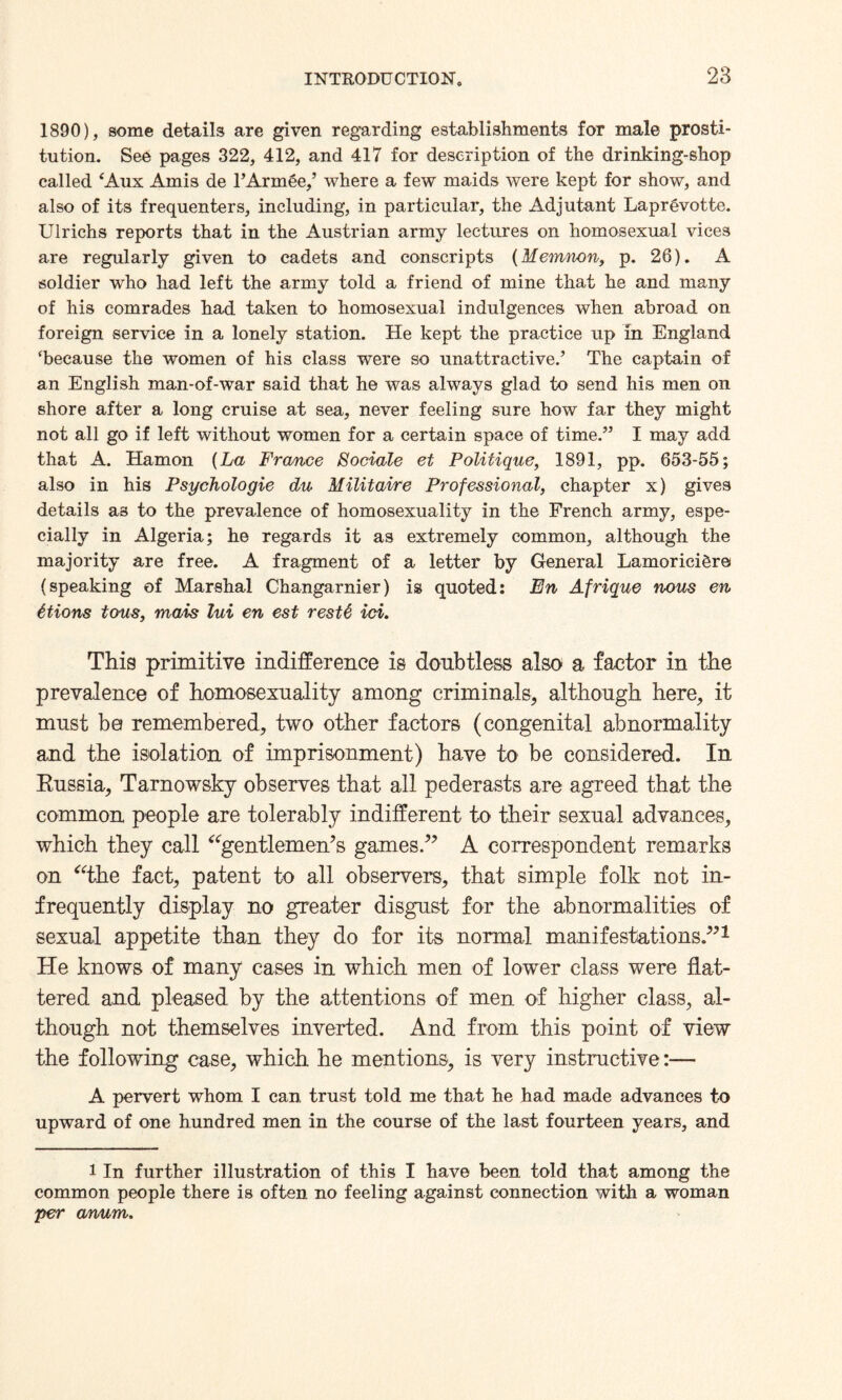 1890), some details are given regarding establishments for male prosti¬ tution. See pages 322, 412, and 417 for description of the drinking-shop called ‘Aux Amis de l’Armee,’ where a few maids were kept for show, and also of its frequenters, including, in particular, the Adjutant Laprgvotte. Ulrichs reports that in the Austrian army lectures on homosexual vices are regularly given to cadets and conscripts (Memnon, p. 26). A soldier who had left the army told a friend of mine that he and many of his comrades had taken to homosexual indulgences when abroad on foreign service in a lonely station. He kept the practice up in England ‘because the women of his class were so unattractive.’ The captain of an English man-of-war said that he was always glad to send his men on shore after a long cruise at sea, never feeling sure how far they might not all go if left without women for a certain space of time.” I may add that A. Hamon [La France Bociale et Politique, 1891, pp. 653-55; also in his Psychologic du Militaire Professional, chapter x) gives details as to the prevalence of homosexuality in the French army, espe¬ cially in Algeria; he regards it as extremely common, although the majority are free. A fragment of a letter by General Lamorici&re (speaking of Marshal Changarnier) is quoted: En Afrique nous en ttions tons, mats lui en est rest6 id. This primitive indifference is doubtless also a factor in the prevalence of homosexuality among criminals, although here, it must be remembered, two other factors (congenital abnormality and the isolation of imprisonment) have to be considered. In Russia, Tarnowsky observes that all pederasts are agreed that the common people are tolerably indifferent to their sexual advances, which they call “gentlemen’s games.” A correspondent remarks on “the fact, patent to all observers, that simple folk not in¬ frequently display no greater disgust for the abnormalities of sexual appetite than they do for its normal manifestations.”1 He knows of many cases in which men of lower class were flat¬ tered and pleased by the attentions of men of higher class, al¬ though not themselves inverted. And from this point of view the following case, which he mentions, is very instructive:— A pervert whom I can trust told me that he had made advances to upward of one hundred men in the course of the last fourteen years, and 1 In further illustration of this I have been told that among the common people there is often no feeling against connection with a woman per anum.