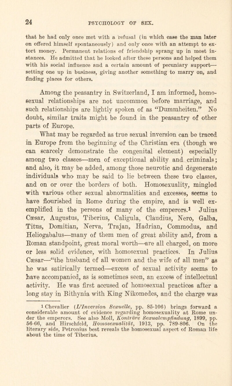 that he had only once met with a refusal (in which case the man later on offered himself spontaneously) and only once with an attempt to ex¬ tort money. Permanent relations of friendship sprang up in most in¬ stances. Pie admitted that he looked after these persons and helped them with his social influence and a certain amount of pecuniary support—■ setting one up in business, giving another something to marry on, and finding places for others. Among the peasantry in Switzerland, I am informed, homo¬ sexual relationships are not uncommon before marriage, and such relationships are lightly spoken of as “Dummheiten.” No doubt, similar traits might be found in the peasantry of other parts of Europe. What may be regarded as true sexual inversion can be traced in Europe from the beginning of the Christian era (though we can scarcely demonstrate the congenital element) especially among two classes—men of exceptional ability and criminals; and also, it may be added, among those neurotic and degenerate individuals who may be said to lie between these two classes, and on or over the borders of both. Homosexuality, mingled with various other sexual abnormalities and excesses, seems to have flourished in Rome during the empire, and is well ex¬ emplified in the persons of many of the emperors.1 Julius Caesar, Augustus, Tiberius, Caligula, Claudius, Nero, Galba, Titus, Domitian, Nerva, Trajan, Hadrian, Commodus, and Heliogabalus—many of them men of great ability and, from a Roman standpoint, great moral worth—are all charged, on more or less solid evidence, with homosexual practices. In Julius Caesar—-the husband of all women and the wife of all men” as he was satirically termed—excess' of sexual activity seems to have accompanied, as is sometimes seen, an excess of intellectual activity. He was first accused of homosexual practices after a long stay in Bithynia with King Nikomedes, and the charge was i Chevalier (IJInversion Sexuelle, pp. 85-106) bring3 forward a considerable amount of evidence regarding homosexuality at Rome un¬ der the emperors. See also Moll, Kontrdre Sexualempfindung, 1899, pp. 56-66, and Hirsehfeld, Homosexualitdt, 1913, pp. 789-806. On the literary side, Petronius best reveals the homosexual aspect of Roman life about the time of Tiberius.