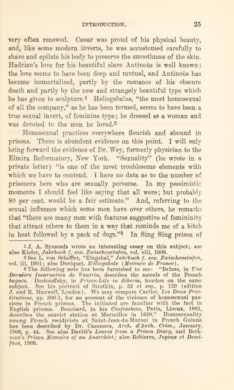 very often renewed. Caesar was proud of his physical beauty, and, like some modem inverts, he was accustomed carefully to shave and epilate his body to preserve the smoothness of the skin. Hadriam’s love for his beautiful slave Antinoiis is well known; the love seems to have been deep and mutual, and Antinoiis has become immortalized, partly by the romance of his obscure death and partly by the new and strangely beautiful type which he has given to sculpture.1 Heliogabalus, “the most homosexual of all the company,” as he has been termed, seems to have been a true sexual invert, of feminine type; he dressed as a woman and was devoted to the men he loved.2 Homosexual practices everywhere flourish and abound in prisons. There is abundant evidence on this point. I will only bring forward the evidence of Dr. Wey, formerly physician to the Elmira Reformatory, Hew York. “Sexuality” (he wrote in a private letter) “is one of the most troublesome elements with which we have to contend. I have no data as to the number of prisoners here who are sexually perverse. In my pessimistic moments I should feel like saying that all were; but probably 80 per cent, would be a fair estimate.” And, referring to the sexual influence which some men have over others, he remarks that “there are many men with features suggestive of femininity that attract others to them in a way that reminds me of a bitch in heat followed by a pack of dogs.”3 In Sing Sing prison of 1 J. A. Symonds wrote an interesting essay on this subject; see also Kiefer, Jahrbuch f. sex. Zwischenstufen, vol. viii, 1906. 2 See L. von Scheffler, “Elagabal,” J ahrbuch f. sex. Zwischenstufen, vol. iii, 1901; also Duviquet, Heliogabale (Mefcure de France). 3 The following note has been furnished to me: “Balzac, in Une Derniere Incarnation de Vautrin, describes the morals of the French bagnes. Bostoieffsky, in Prison-Life in Siberia, touches on the same subject. See his portrait of Sirotkin, p. 52 et seq., p. 120 (edition J. and R. Maxwell, London). We may compare Carlier, Les Deux Pros¬ titutions, pp. 300-1, for an account of the violence of homosexual pas¬ sions in French prisons. The initiated are familiar with the fact in English prisons. Bouchard, in his Confessions, Paris, Liseux, 1881, describes the convict station at Marseilles in 1630.” Homosexuality among French recidivists at Saint-Jean-du-Maroni in French Guiana has been described by Dr. Cazanova, Arch. d’Anth. Crim., January, 1906, p. 44. See also Davitt’s Leaves from a Prison Diaoy, and Berk- man’s Prison Memoirs of an Anarchist; also Rebierre, Joyeux et Demi- fous, 1909.