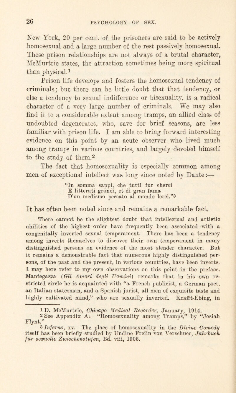 New York, 20 per cent, of the prisoners are said to be actively homosexual and a large number of the rest passively homosexual. These prison relationships are not always of a brutal character, McMurtrie states, the attraction sometimes being more spiritual than physical.1 Prison life develops and fosters the homosexual tendency of criminals; but there can be little doubt that that tendency, or else a tendency to sexual indifference or bisexuality, is a radical character of a very large number of criminals. We may also find it to a considerable extent among tramps, an allied class of undoubted degenerates, who, save for brief seasons, are less familiar with prison life. I am able to bring forward interesting evidence on this point by an acute observer who lived much among tramps in various countries, and largely devoted himself to the study of them.2 3 The fact that homosexuality is especially common among men of exceptional intellect was long since noted by Dante:— “In somma sappi, che tutti fur cherci E litterati grand i, et di gran fama D’un medismo peccato al mondo lerci.”3 It has often been noted since and remains a remarkable fact. There cannot be the slightest doubt that intellectual and artistic abilities of the highest order have frequently been associated with a congenitally inverted sexual temperament. There has been a tendency among inverts themselves to discover their own temperament in many distinguished persons on evidence of the most slender character. But it remains a demonstrable fact that numerous highly distinguished per' sons, of the past and the present, in various countries, have been inverts. I may here refer to my own observations on this point in the preface. Mantegazza (Gli Amori degli Uomini) remarks that in his own re¬ stricted circle he is acquainted with “a French publicist, a German poet, an Italian statesman, and a Spanish jurist, all men of exquisite taste and highly cultivated mind,” who are sexually inverted. Krafft-Ebing, in ID. McMurtrie, Chicago Medical Recorder, January, 1914. 2 See Appendix A: “Homosexuality among Tramps,” by “Josiah Flynt.” 3 Inferno, xv. The place of homosexuality in the Divine Comedy itself has been briefly studied by Undine Freiin von Verschuer, Jahrbuch fur sexuelle Zwischenstufen, Bd. viii, 1906.