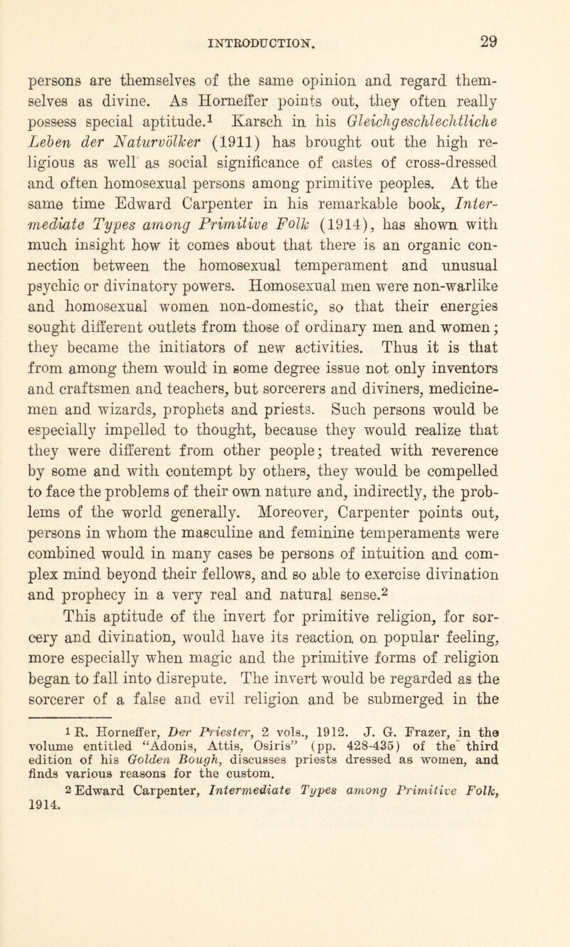 persons are themselves of the same opinion and regard them¬ selves as divine. As Homeffer points out, they often really possess special aptitude.1 Karsch in his Gleichgeschlechtliche Leben der N.aturvolker (1911) has brought out the high re¬ ligious as well as social significance of castes of cross-dressed and often homosexual persons among primitive peoples. At the same time Edward Carpenter in his remarkable book, Inter¬ mediate Types among Primitive Folk (1914), has shown with much insight how it comes about that there is an organic con¬ nection between the homosexual temperament and unusual psychic or divinatory powers. Homosexual men were non-warlike and homosexual women non-domestic, so that their energies sought different outlets from those of ordinary men and women; they became the initiators of new activities. Thus it is that from among them would in some degree issue not only inventors and craftsmen and teachers, but sorcerers and diviners, medicine¬ men and wizards, prophets and priests. Such persons would be especially impelled to thought, because they would realize that they were different from other people; treated with reverence by some and with contempt by others, they would be compelled to face the problems of their own nature and, indirectly, the prob¬ lems of the world generally. Moreover, Carpenter points out, persons in whom the masculine and feminine temperaments were combined would in many cases be persons of intuition and com¬ plex mind beyond their fellows, and so able to exercise divination and prophecy in a very real and natural sense.2 This aptitude of the invert for primitive religion, for sor¬ cery and divination, would have its reaction on popular feeling, more especially when magic and the primitive forms of religion began to fall into disrepute. The invert would be regarded as the sorcerer of a false and evil religion and be submerged in the 1R. Horneffer, Der Priester, 2 vols., 1912. J. G. Frazer, in the volume entitled “Adonis, Attis, Osiris” (pp. 428-435) of the' third edition of his Golden Bough, discusses priests dressed as women, and finds various reasons for the custom. 2 Edward Carpenter, Intermediate Types among Primitive Folk, 1914.