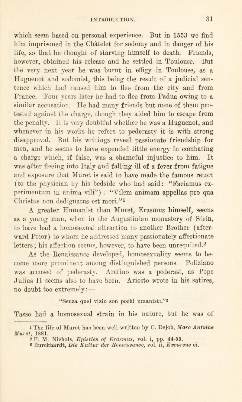 which seem based on personal experience. Bnt in 1553 we find him imprisoned in the Chatelet for sodomy and in danger of his life, so that he thought of starving himself to death. Friends, however, obtained his release and he settled in Toulouse. But the very next year he was burnt in effigy in Toulouse, as a Huguenot and sodomist, this being the result of a judicial sen¬ tence which had caused him to flee from the city and from France. Four years later he had to flee from Padua owing to a similar accusation. He had many friends but none of them pro¬ tested against the charge, though they aided him to escape from the penalty. It is very doubtful whether he was a Huguenot, and wffienever in his works he refers to pederasty it is with strong disapproval. But his writings reveal passionate friendship for men, and he seems to have expended little energy in combating a charge which, if false, was a shameful injustice to him. It was after fleeing into Italy and falling ill of a fever from fatigue and exposure that Muret is said to have made the famous retort (to the physician by his bedside who had said: “F'aciamus ex- perimentum in anima vili”) : “Vilem animam appellas pro qua Christus non dedignatus est mori.”1 A greater Humanist than Muret, Erasmus himself, seems as a young man, when in the Augustinian monastery of Stein, to have had a homosexual attraction to another Brother (after¬ ward Prior) to whom he addressed many passionately affectionate letters; his affection seems, however, to have been unrequited.2 As the Renaissance developed, homosexuality seems to be¬ come more prominent among distinguished persons. Poliziano was accused of pederasty. Aretino was a pederast, as Pope Julius II seems also to have been. Ariosto wrote in his satires, no doubt too extremely:— “Senza quel vizio son poehi umanisti.”3 Tasso had a homosexual strain in his nature, but he was of 1 The life of Muret has been well written by C. Dejob, Marc-Antoine Muret, 1881. 2 F. M. Nichols, Epistles of Erasmus, vol. i, pp. 44-55. 8 Burckhardt, Die Kultur der Renaissance, vol. ii, Excursus ci.