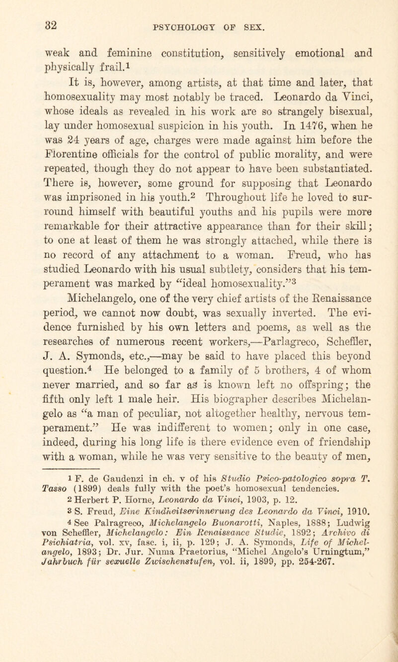 weak and feminine constitution, sensitively emotional and physically frail.1 It is, however, among artists, at that time and later, that homosexuality may most notably he traced. Leonardo da Yinci, whose ideals as revealed in his work are so strangely bisexual, lay under homosexual suspicion in his youth. In 1476, when he was 24 years of age, charges were made against him before the Florentine officials for the control of public morality, and were repeated, though they do not appear to have been substantiated. There is, however, some ground for supposing that Leonardo was imprisoned in his youth.2 Throughout life he loved to sur¬ round himself with beautiful youths and his pupils were more remarkable for their attractive appearance than for their skill; to one at least of them he was strongly attached, while there is no record of any attachment to a woman. Freud, who has studied Leonardo with his usual subtlety, considers that his tem¬ perament was marked by “ideal homosexuality.”3 Michelangelo, one of the very chief artists of the Renaissance period, we cannot now doubt, was sexually inverted. The evi¬ dence furnished by his own letters and poems, as well as the researches of numerous recent workers,—Parlagreco, Scheffler, J. A. Symonds, etc.,—may be said to have placed this beyond question.4 He belonged to a family of 5 brothers, 4 of whom never married, and so far a£ is known left no offspring; the fifth only left 1 male heir. His biographer describes Michelan¬ gelo as “a man of peculiar, not altogether healthy, nervous tem¬ perament.” He was indifferent to women; only in one case, indeed, during his long life is there evidence even of friendship with a woman, while he was very sensitive to the beauty of men, 1 F. de Gaudenzi in ch. v of liis Studio Psico-patologico sopi'a, T. Tasso (1899) deals fully with the poet’s homosexual tendencies. 2 Herbert P. Plorne, Leonardo da Vi'nci, 1903, p. 12. 3 S. Freud, Line Kindheitserinnerung des Leonardo da Yinci, 1910. 4 See Palragreco, Michelangelo Buonarotti, Naples, 1888; Ludwig von Scheffler, Michelangelo: Ein Renaissance Studie, 1892; Archivo di Psichiatria, vol. xv, fasc. i, ii, p. 129; J. A. Symonds, Life of Michel¬ angelo, 1893; Dr. Jur. Numa Praetorius, “Michel Angelo’s Urningtum,” Jahrbuch fur sexuelle Zwischenstufen, vol. ii, 1899, pp, 254-267.