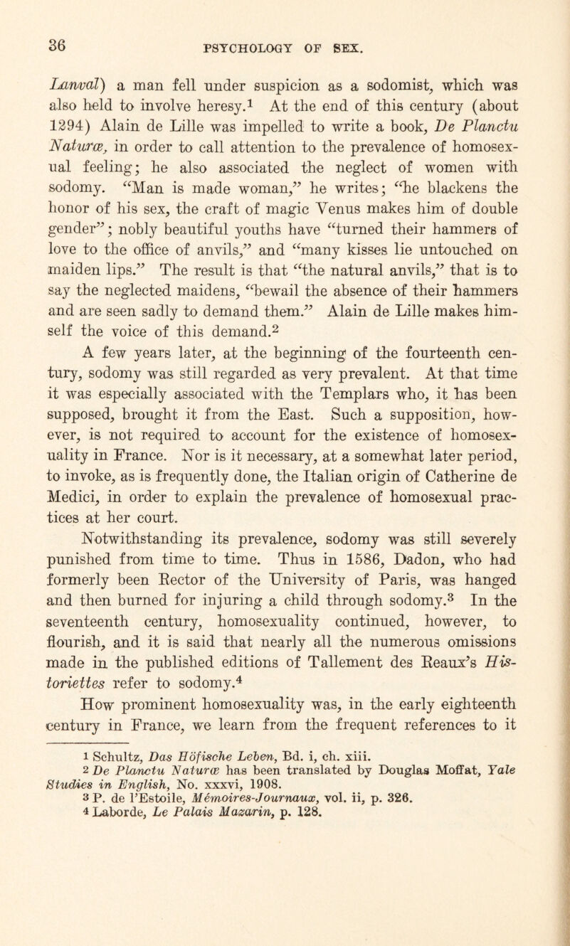 Lanml) a man fell under suspicion as a sodomist, which was also held to involve heresy.1 At the end of this century (about 1294) Alain de Lille was impelled to write a book, De Planctu Natures, in order to call attention to the prevalence of homosex¬ ual feeling; he also associated the neglect of women with sodomy. “Man is made woman/’ he writes; ‘die blackens the honor of his sex, the craft of magic Venus makes him of double gender”; nobly beautiful youths have “turned their hammers of love to the office of anvils,” and “many kisses lie untouched on maiden lips.” The result is that “the natural anvils,” that is to say the neglected maidens, “bewail the absence of their hammers and are seen sadly to demand them.” Alain de Lille makes him¬ self the voice of this demand.2 A few years later, at the beginning of the fourteenth cen¬ tury, sodomy was still regarded as very prevalent. At that time it was especially associated with the Templars who, it has been supposed, brought it from the East. Such a supposition, how¬ ever, is not required to account for the existence of homosex¬ uality in France. Nor is it necessary, at a somewhat later period, to invoke, as is frequently done, the Italian origin of Catherine de Medici, in order to explain the prevalence of homosexual prac¬ tices at her court. Notwithstanding its prevalence, sodomy was still severely punished from time to time. Thus in 1586, Dadon, who had formerly been Rector of the University of Paris, was hanged and then burned for injuring a child through sodomy.3 In the seventeenth century, homosexuality continued, however, to flourish, and it is said that nearly all the numerous omissions made in the published editions of Tallement des Reaux’s His- toriettes refer to sodomy.4 How prominent homosexuality was, in the early eighteenth century in France, we learn from the frequent references to it 1 Schultz, Das Edfische Lelen, Bd. i, ch. xiii. 2 De Planctu Natures has been translated by Douglas Moffat, Yale Studies in English, No. xxxvi, 1908. 3P, de l’Estoile, Memoires-Journaux, vol. ii, p. 326. 4 Laborde, Le Palais Mazarin, p. 128.