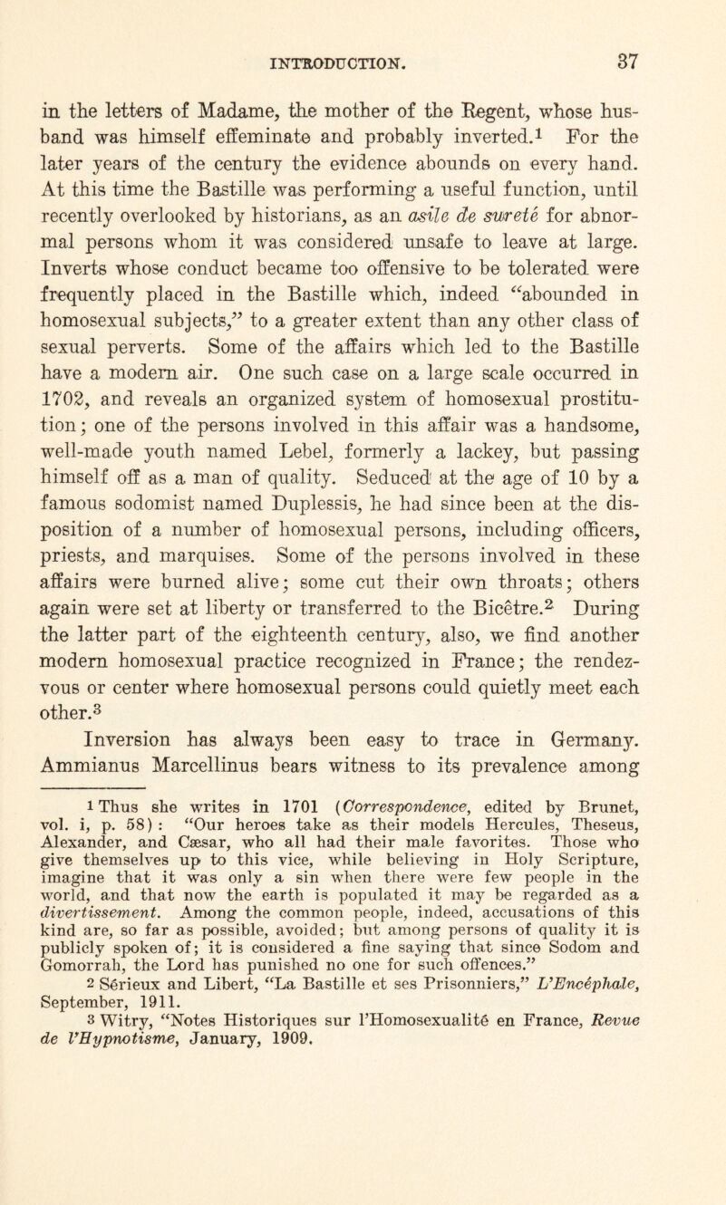 in the letters of Madame, the mother of the Regent, whose hus¬ band was himself effeminate and probably inverted.1 For the later years of the century the evidence abounds on every hand. At this time the Bastille was performing a useful function, until recently overlooked by historians, as an asile de mrete for abnor¬ mal persons whom it was considered unsafe to leave at large. Inverts whose conduct became too offensive to be tolerated were frequently placed in the Bastille which, indeed “abounded in homosexual subjects,” to a greater extent than any other class of sexual perverts. Some of the affairs which led to the Bastille have a modem air. One such case on a large scale occurred in 1702, and reveals an organized system of homosexual prostitu¬ tion ; one of the persons involved in this affair was a handsome, well-made youth named Lebel, formerly a lackey, but passing himself off as a man of quality. Seduced at the age of 10 by a famous sodomist named Duplessis, he had since been at the dis¬ position of a number of homosexual persons, including officers, priests, and marquises. Some of the persons involved in these affairs were burned alive; some cut their own throats; others again were set at liberty or transferred to the Bicetre.2 During the latter part of the eighteenth century, also, we find another modem homosexual practice recognized in France; the rendez¬ vous or center where homosexual persons could quietly meet each other.3 Inversion has always been easy to trace in Germany. Ammianus Marcellinus bears witness to its prevalence among 1 Thus she writes in 1701 (Correspondence, edited by Brunet, vol. i, p. 58) : “Our heroes take as their models Hercules, Theseus, Alexander, and Caesar, who all had their male favorites. Those who give themselves up to this vice, while believing in Holy Scripture, imagine that it was only a sin when there were few people in the world, and that now the earth is populated it may be regarded as a divertissement. Among the common people, indeed, accusations of this kind are, so far as possible, avoided; but among persons of quality it is publicly spoken of; it is considered a fine saying that since Sodom and Gomorrah, the Lord has punished no one for such offences.” 2 Serieux and Libert, “La Bastille et ses Prisonniers,” L’EncephaJe, September, 1911. 3 Witry, “Notes Historiques sur l’Homosexualite en France, Revue de VEypnotisme, January, 1909.