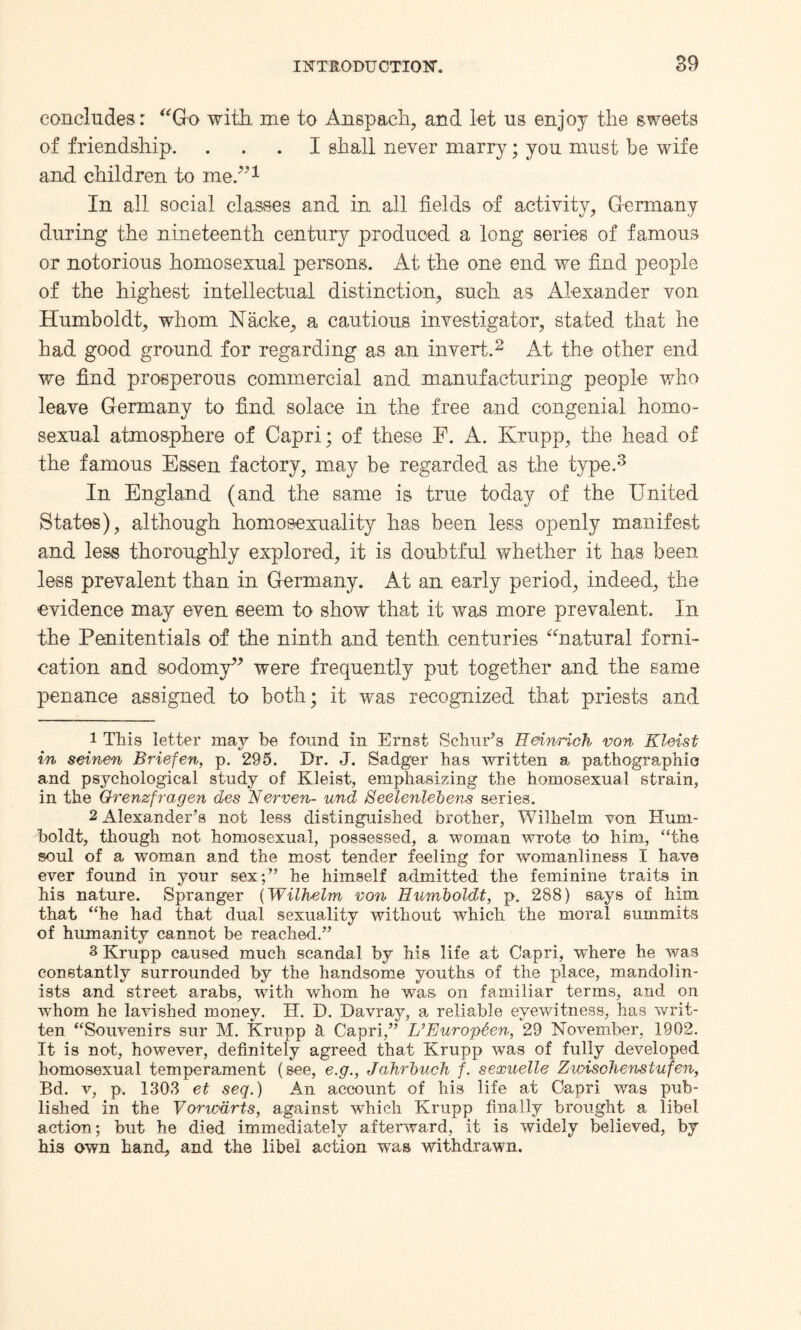 concludes: Go with, me to Anspaeh, and let ns enjoy the sweets of friendship. ... I shall never marry; yon must be wife and children to me.”1 In all social classes and in all fields of activity, Germany during the nineteenth century produced a long series of famous or notorious homosexual persons. At the one end we find people of the highest intellectual distinction, such as Alexander von Humboldt, whom Nacke, a cautious investigator, stated that he had good ground for regarding as an invert.2 At the other end we find prosperous commercial and manufacturing people who leave Germany to find solace in the free and congenial homo¬ sexual atmosphere of Capri; of these E. A. Krupp, the head of the famous Essen factory, may be regarded as the type.3 In England (and the same is true today of the United States), although homosexuality has been less openly manifest and less thoroughly explored, it is doubtful whether it has been less prevalent than in Germany. At an early period, indeed, the evidence may even seem to show that it was more prevalent. In the Penitentials of the ninth and tenth centuries natural forni¬ cation and sodomy” were frequently put together and the same penance assigned to both; it was recognized that priests and 1 This letter may be found in Ernst Schur’s Heinrich von Kleist in seinen Briefen, p. 295. Dr. J. Sadger has written a pathographia and psychological study of Kleist, emphasizing the homosexual strain, in the Grenzfragen des Nerven- und Seelenlebens series. 2 Alexander’s not less distinguished brother, Wilhelm von Hum¬ boldt, though not homosexual, possessed, a woman wrote to him, “the soul of a woman and the most tender feeling for womanliness I have ever found in your sex;” he himself admitted the feminine traits in his nature. Spranger (Wilhelm von Humboldt, p. 288) says of him that “he had that dual sexuality without which the moral summits of humanity cannot be reached.” 3 Krupp caused much scandal by his life at Capri, where he was constantly surrounded by the handsome youths of the place, mandolin- ists and street arabs, with whom he was on familiar terms, and on whom he lavished money. H. D. Davray, a reliable eyewitness, has writ¬ ten “Souvenirs sur M. Krupp St Capri,” L’Europtien, 29 November, 1902. It is not, however, definitely agreed that Krupp was of fully developed homosexual temperament (see, e.g., Jahrbuch f. sexuelle Zwischenstufen, Bd. v, p. 1303 et seq.) An account of his life at Capri was pub¬ lished in the Voncdrts, against which Krupp finally brought a libel action; but he died immediately afterward, it is widely believed, by his own hand, and the libel action was withdrawn.