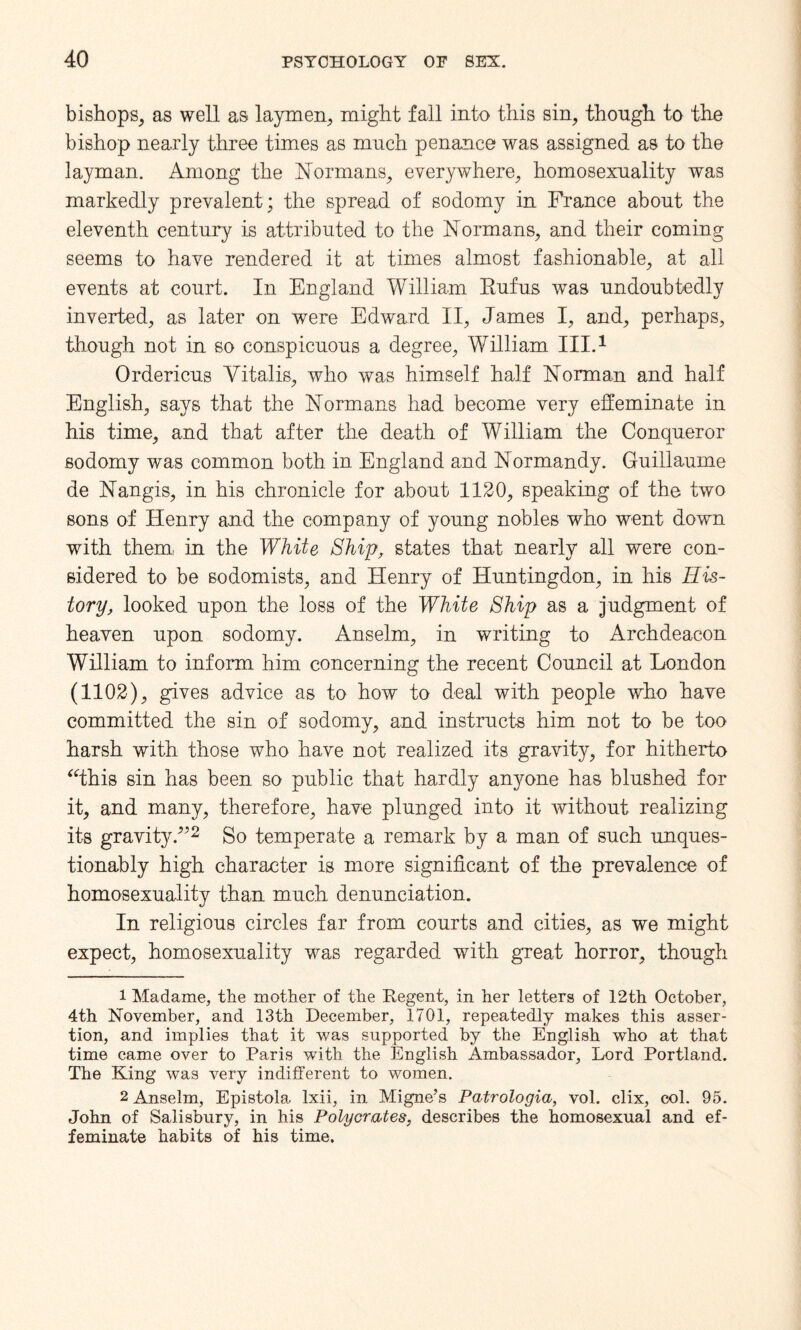 bishops, as well as laymen, might fall into this sin, though to the bishop nearly three times as much penance was assigned as to the layman. Among the Normans, everywhere, homosexuality was markedly prevalent; the spread of sodomy in France about the eleventh century is attributed to the Normans, and their coming seems to have rendered it at times almost fashionable, at all events at court. In England William Rufus was undoubtedly inverted, as later on were Edward II, James I, and, perhaps, though not in so conspicuous a degree, William III.1 Ordericus Yitalis, who was himself half Norman and half English, says that the Normans had become very effeminate in his time, and that after the death of William the Conqueror sodomy was common both in England and Normandy. Guillaume de Nangis, in his chronicle for about 1120, speaking of the two sons of Henry and the company of young nobles who went down with them, in the White Ship, states that nearly all were con¬ sidered to be sodomists, and Henry of Huntingdon, in his His¬ tory, looked upon the loss of the White Ship as a judgment of heaven upon sodomy. Anselm, in writing to Archdeacon William to inform him concerning the recent Council at London (1102), gives advice as to how to deal with people who have committed the sin of sodomy, and instructs him not to be too harsh with those who have not realized its gravity, for hitherto “this sin has been so public that hardly anyone has blushed for it, and many, therefore, have plunged into it without realizing its gravity.”2 So temperate a remark by a man of such unques¬ tionably high character is more significant of the prevalence of homosexuality than much denunciation. In religious circles far from courts and cities, as we might expect, homosexuality was regarded with great horror, though 1 Madame, the mother of the Regent, in her letters of 12th October, 4th November, and 13th December, 1701, repeatedly makes this asser¬ tion, and implies that it was supported by the English who at that time came over to Paris with the English Ambassador, Lord Portland. The King was very indifferent to women. 2 Anselm, Epistola lxii, in Migne’s Patrologia, vol. clix, col. 95. John of Salisbury, in his Polycrates, describes the homosexual and ef¬ feminate habits of his time.