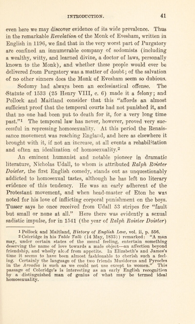 even here we may discover evidence of its wide prevalence. Thus in the remarkable Revelation of the Monk of Evesham, written in English in 1196, we find that in the very worst part of Purgatory are confined an innumerable company of sodomists (including a wealthy, witty, and learned divine, a doctor of laws, personally known to the Monk), and whether these people would ever be delivered from Purgatory was a matter of doubt; of the salvation of no other sinners does the Monk of Evesham seem so dubious. Sodomy had always been an ecclesiastical offense. The •Statute of 1533 (25 Henry VIII, c. 6) made it a felony; and Pollock and Maitland consider that this “affords an almost sufficient proof that the temporal courts had not punished it, and that no one had been put to death for it, for a very long time past.”1 The temporal law has never, however, proved very suc¬ cessful in repressing homosexuality. At this period the Renais¬ sance movement was reaching England, and here as elsewhere it brought with it, if not an increase, at all events a rehabilitation and often an idealization of homosexuality.2 An eminent humanist and notable pioneer in dramatic literature, Nicholas Udall, to whom is attributed Ralph Roister Roister, the first English comedy, stands out as unquestionably addicted to homosexual tastes, although he has left no literary evidence of this tendency. He was an early adherent of the Protestant movement, and when head-master of Eton he was noted for his love of inflicting corporal punishment on the boys. Tusser says he once received from Udall 53 stripes for “fault but small or none at all.” Here there was evidently a sexual sadistic impulse, for in 154-1 (the year of Ralph Roister Roister) 1 Pollock and Maitland, History of English Law, vol. ii, p. 556. 2 Coleridge in his Table Talk (14 May, 1833)) remarked: “A man may, under certain states of the moral feeling, entertain something deserving the name of love towards a male object—an affection beyond friendship, and wholly aloof from appetite. In Elizabeth’s and James’s time it seems to have been almost fashionable to cherish such a feel¬ ing. Certainly the language of the two friends Musidorus and Pyrocles in the Arcadia is such as we could not use except to women.” This passage of Coleridge’s is interesting as an early English recognition by a distinguished man of genius of what may be termed ideal homosexuality.