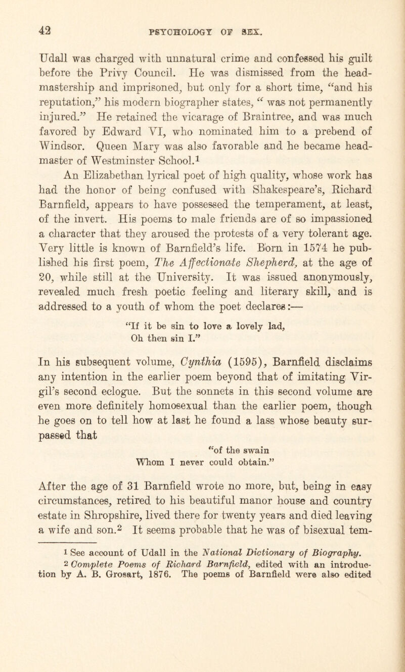 Udall was charged with unnatural crime and confessed his guilt before the Privy Council. He was dismissed from the head- mastership and imprisoned, but only for a short time, “and his reputation/’ his modern biographer states, “ was not permanently injured.” He retained, the vicarage of Braintree, and was much favored by Edward VI, who nominated him to a prebend of Windsor. Queen Mary w~as also favorable and he became head¬ master of Westminster School.1 An Elizabethan lyrical poet of high quality, wrhose work has had the honor of being confused with Shakespeare’s, Richard Barnfield, appears to have possessed the temperament, at least, of the invert. His poems to male friends are of so impassioned a character that they aroused the protests of a very tolerant age. Very little is known of Bamfield’s life. Born in 1574 he pub¬ lished his first poem, The Affectionate Shepherd, at the age of 20, while still at the University. It, was issued anonymously, revealed much fresh poetic feeling and literary skill, and is addressed to a youth of whom the poet declares:— “If it be sin to love a lovely lad. Oh then sin I.” In liis subsequent volume, Cynthia (1595), Barnfield disclaims any intention in the earlier poem beyond that of imitating Vir¬ gil’s second eclogue. But the sonnets in this second volume are even more definitely homosexual than the earlier poem, though he goes on to tell how at last he found a lass whose beauty sur¬ passed that “of the swain Whom I never could obtain.” After the age of 31 Barnfield wrote no more, but, being in easy circumstances, retired to his beautiful manor house and country estate in Shropshire, lived there for twenty years and died leaving a wife and son.2 It seems probable that he was of bisexual tem- 1 See account of Udall in the National Dictionary of Biography. 2 Complete Poems of Richard Barnfield, edited with an introduc¬ tion by A. B. Grosart, 1876. The poems of Barnfield were also edited