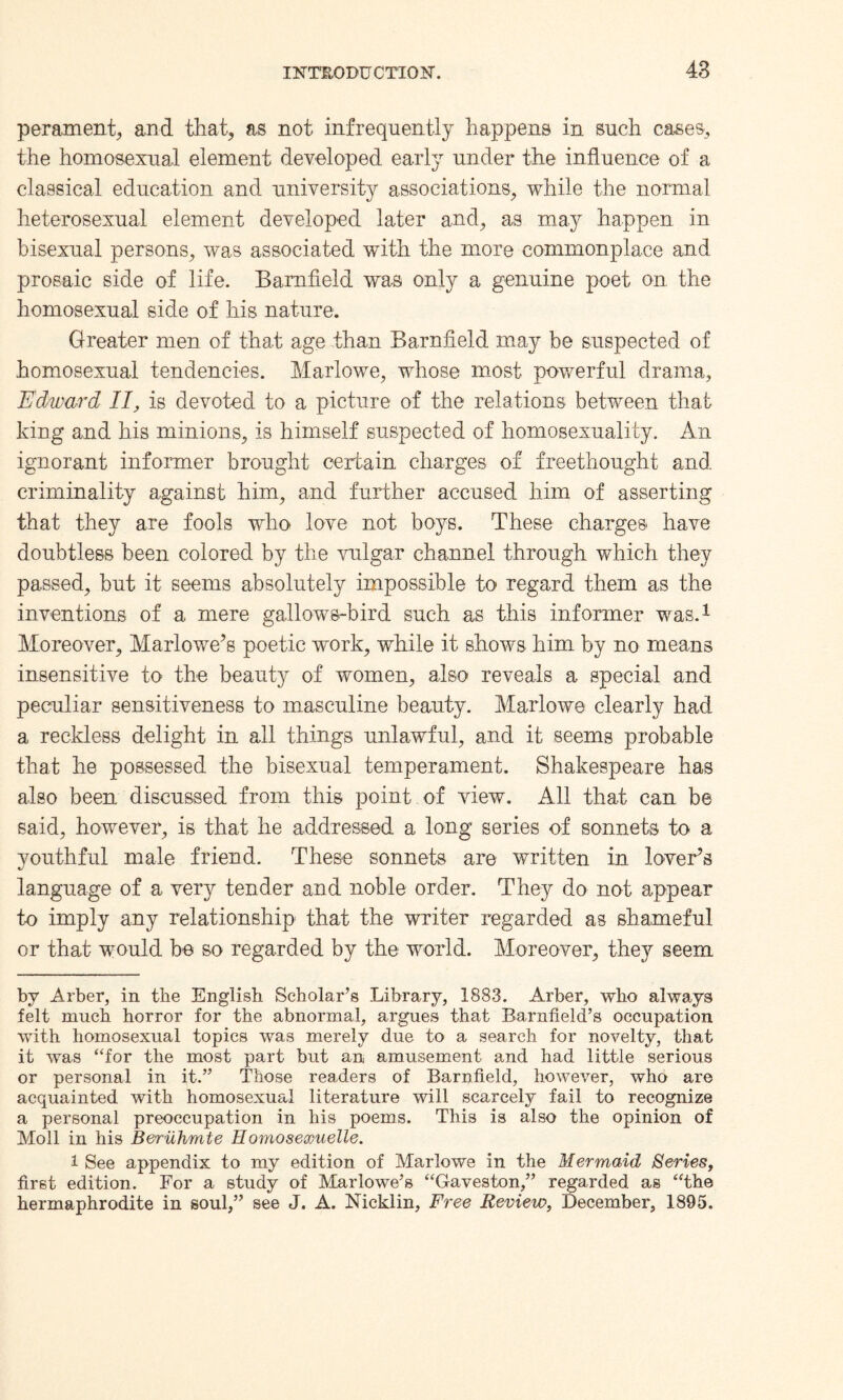 perament, and that, as not infrequently happens in such cases, the homosexual element developed early under the influence of a classical education and university associations, while the normal heterosexual element developed later and, as may happen in bisexual persons, was associated with the more commonplace and prosaic side of life. Barnfield was only a genuine poet on the homosexual side of his nature. Greater men of that age than Barnfield may be suspected of homosexual tendencies. Marlowe, whose most powerful drama, Edward II, is devoted to a picture of the relations between that king and his minions, is himself suspected of homosexuality. An ignorant informer brought certain charges of freethought and. criminality against him, and further accused him of asserting that they are fools who love not boys. These charges have doubtless been colored by the vulgar channel through which they passed, but it seems absolutely impossible to regard them as the inventions of a mere gallows-bird such as this informer was.* 1 Moreover, Marlowe’s poetic work, while it shows him by no means insensitive to the beauty of women, also reveals a special and peculiar sensitiveness to masculine beauty. Marlowe clearly had a reckless delight in all things unlawful, and it seems probable that he possessed the bisexual temperament. Shakespeare has also been discussed from this point of view. All that can be said, however, is that he addressed a long series of sonnets to a youthful male friend. These sonnets are written in lover’s language of a very tender and noble order. They do not appear to imply any relationship that the writer regarded as shameful or that would be so regarded by the world. Moreover, they seem by Arber, in the English Scholar’s Library, 1883. Arber, who always felt much horror for the abnormal, argues that Barnfield’s occupation with homosexual topics was merely due to a search for novelty, that it was “for the most part but an amusement and had little serious or personal in it.” Those readers of Barnfield, however, who are acquainted with homosexual literature will scarcely fail to recognize a personal preoccupation in his poems. This is also the opinion of Moll in his Beriihrnte Homoseoouelle. 1 See appendix to my edition of Marlowe in the Mermaid Series, first edition. For a study of Marlowe’s “Gaveston,” regarded as “the hermaphrodite in soul,” see J. A. Nicklin, Free Review, December, 1895.